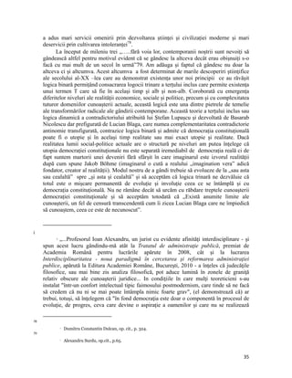 a adus mari servicii omenirii prin dezvoltarea științei și civilizației moderne și mari
     deservicii prin cultivarea intoleranței78.
           La început de mileniu trei „…..fără voia lor, contemporanii noștrii sunt nevoiți să
     gândească altfel pentru motivul evident că se gândesc la altceva decât erau obișnuiți s-o
     facă cu mai mult de un secol în urmă”79. Am adăuga și faptul că gândesc nu doar la
     altceva ci și altcumva. Acest altcumva a fost determinat de marile descoperiri științifice
     ale secolului al-XX –lea care au demonstrat existența unor noi principii ce au răvășit
     logica binară permițând consacrarea logocii trinare a terțului inclus care permite existența
     unui termen T care să fie în același timp și alb și non-alb. Coroborată cu emergența
     diferitelor niveluri ale realității economice, sociale și politice, precum și cu complexitatea
     tuturor domeniilor cunoașterii actuale, această logică este una dintre pietrele de temelie
     ale transformărilor radicale ale gândirii contemporane. Această teorie a terțului inclus sau
     logica dinamică a contradictoriului atribuită lui Ștefan Lupașcu și dezvoltată de Basarab
     Nicolescu dar prefigurată de Lucian Blaga, care numea complementaritatea contradictorie
     antinomie transfigurată, contrazice logica binară și admite că democrația constituțională
     poate fi o utopie și în același timp realitate sau mai exact utopie și realitate. Dacă
     realitatea lumii social-politice actuale are o structură pe niveluri am putea înțelege că
     utopia democrației constituționale nu este separată iremediabil de democrația reală ci de
     fapt suntem martorii unei deveniri fără sfârșit în care imaginarul este izvorul realității
     după cum spune Jakob Böhme (imaginarul o cută a realului „imagination vera” adică
     fondator, creator al realității). Modul nostru de a gândi trebuie să evolueze de la „sau asta
     sau cealaltă” spre „și asta și cealaltă” și să acceptăm că logica trinară ne dezvăluie că
     totul este o mișcare permanentă de evoluție și involuție ceea ce se întâmplă și cu
     democrația constituțională. Nu ne rămâne decât să urcăm cu răbdare treptele cunoașterii
     democrației constituționale și să acceptăm totodată că „Există anumite limite ale
     cunoașterii, un fel de censură transcendentă cum îi zicea Lucian Blaga care ne împiedică
     să cunoaștem, ceea ce este de necunoscut”.

                                                                 
i
             „...Profesorul Ioan Alexandru, un jurist cu evidente afinităţi interdisciplinare - şi
                

     spun acest lucru gândindu-mă atât la Tratatul de administraţie publică, premiat de
     Academia Română pentru lucrările apărute în 2008, cât şi la lucrarea
     Interdisciplinaritatea - noua paradigmă în cercetarea şi reformarea administraţiei
     publice, apărută la Editura Academiei Române, Bucureşti, 2010 - a înţeles că judecăţile
     filosofice, sau mai bine zis analiza filosofică, pot aduce lumină în zonele de graniţă
     relativ obscure ale cunoaşterii juridice... In condiţiile în care mulţi teoreticieni s-au
     instalat într-un confort intelectual tipic faimosului postmodernism, care tinde să ne facă
     să credem că nu ni se mai poate întâmpla nimic foarte grav, (el demonstrează că) ar
     trebui, totuşi, să înţelegem că în fond democraţia este doar o componentă în procesul de
     evoluţie, de progres, ceva care devine o aspiraţie a oamenilor şi care nu se realizează
                                                                 
78
                       Dumitru Constantin Dulcan, op. cit., p. 324.
79
                       Alexandru Surdu, op.cit., p.65.


                                                                                                35
 
