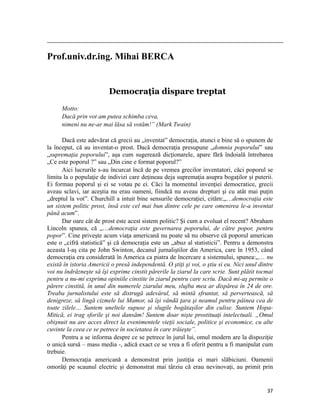                                                                                                                                                                                          

Prof.univ.dr.ing. Mihai BERCA


                                                Democraţia dispare treptat
           Motto:
           Dacă prin vot am putea schimba ceva,
           nimeni nu ne-ar mai lăsa să votăm!” (Mark Twain)

      Dacă este adevărat că grecii au „inventat” democraţia, atunci e bine să o spunem de
la început, că au inventat-o prost. Dacă democraţia presupune „domnia poporului” sau
„supremaţia poporului”, aşa cum sugerează dicţionarele, apare fără îndoială întrebarea
„Ce este poporul ?” sau „Din cine e format poporul?”
      Aici lucrurile s-au încurcat încă de pe vremea grecilor inventatori, căci poporul se
limita la o populaţie de indivizi care deţineau deja supremaţia asupra bogaţilor şi puterii.
Ei formau poporul şi ei se votau pe ei. Căci la momentul invenţiei democratice, grecii
aveau sclavi, iar aceştia nu erau oameni, fiindcă nu aveau drepturi şi cu atât mai puţin
„dreptul la vot”. Churchill a intuit bine sensurile democraţiei, cităm:„…democraţia este
un sistem politic prost, însă este cel mai bun dintre cele pe care omenirea le-a inventat
până acum”.
      Dar oare cât de prost este acest sistem politic? Şi cum a evoluat el recent? Abraham
Lincoln spunea, că „…democraţia este guvernarea poporului, de către popor, pentru
popor”. Cine priveşte acum viaţa americană nu poate să nu observe că poporul american
este o „cifră statistică” şi că democraţia este un „abuz al statisticii”. Pentru a demonstra
aceasta l-aş cita pe John Swinton, decanul jurnaliştilor din America, care în 1953, când
democraţia era considerată în America ca piatra de încercare a sistemului, spunea:„… nu
există în istoria Americii o presă independentă. O ştiţi şi voi, o ştiu si eu. Nici unul dintre
voi nu îndrăzneşte să îşi exprime cinstit părerile la ziarul la care scrie. Sunt plătit tocmai
pentru a nu-mi exprima opiniile cinstite în ziarul pentru care scriu. Dacă mi-aş permite o
părere cinstită, în unul din numerele ziarului meu, slujba mea ar dispărea în 24 de ore.
Treaba jurnalistului este să distrugă adevărul, să mintă sfruntat, să pervertească, să
denigreze, să lingă cizmele lui Mamor, să îşi vândă ţara şi neamul pentru pâinea cea de
toate zilele… Suntem uneltele supuse şi slugile bogătaşilor din culise. Suntem Hopa-
Mitică, ei trag sforile şi noi dansăm! Suntem doar nişte prostituaţi intelectuali. „Omul
obişnuit nu are acces direct la evenimentele vieţii sociale, politice şi economice, cu alte
cuvinte la ceea ce se petrece în societatea în care trăieşte”.
      Pentru a se informa despre ce se petrece în jurul lui, omul modern are la dispoziţie
o unică sursă – mass media -, adică exact ce se vrea a fi oferit pentru a fi manipulat cum
trebuie.
      Democraţia americană a demonstrat prin justiţia ei mari slăbiciuni. Oamenii
omorâţi pe scaunul electric şi demonstrat mai târziu că erau nevinovaţi, au primit prin


                                                                                                                                                                           37
 