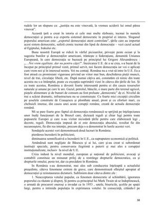                                                                                                                                                                                          
rudele lor un răspuns ca: „justiţia nu este vinovată, la vremea uciderii lui omul părea
vinovat”.
       Această ţară a creat în istoria ei cele mai multe războaie, tocmai în numele
democraţiei şi pentru a-şi exporta sistemul democratic în propriul ei interes. Sloganul
poporului american este: „exportul democraţiei atent controlate”, ţările care au importat
acest sistem democratic, suferă cronic tocmai din lipsă de democraţie – vezi cazul actual
al Egiptului, Irakului etc.
       Buna noastră Europă se ridică în vârful picioarelor, priveşte peste ocean şi la
sugestia bunilor şi democraţilor americani, trânteşte o federaţiune, denumită Uniunea
Europeană, în care democraţia se bazează pe principiul lui Grigore Alexandrescu :
„…Noi vrem egalitate, dar nu pentru căţei!”. Incercarea U.E. de a se crea, s-a bazat de la
început pe principiul primul venit, primul servit, noi facem democraţia iar voi o aplicaţi
cum vrem noi şi în interesul nostru. Voi nu contaţi. Româna nu a vrut să intre în U.E. Ea a
fost atrasă cu promisiuni viguroase privind un viitor mai bun, deschiderea pieţii muncii,
nivel de trai, circulaţie liberă, etc. După numai câţiva ani, constatăm că nimic din toate
acestea nu s-a întâmplat, poate cu excepţia suprimării vizei în câteva din ţările de lux. Şi
cu toate acestea, România a devenit foarte interesantă pentru ei din cauza resurselor
naturale şi umane pe care le are. Gazul, petrolul, băncile, o mare parte din terenul agricol,
pieţele alimentare şi de bunuri de consum au fost preluate „democratic” de ei. Nivelul de
trai a scăzut dramatic, infrastructura nu se construieşte. Cu foarte mici excepţii circulăm
pe şoselele construite de Ceauşescu şi plombate anual, prost şi cu eforturi mari, cu
cheltuieli imense, din cauza unei acute corupţii române, creată de actuala democraţie
română.
       Mi se pare foarte grav faptul că democraţia românească se sprijină pe înţelepciunea
unor înalţi funcţionari de la Bruxel care, dictează reguli şi chiar legi pentru toate
popoarele Europei şi care n-au vizitat niciodată ţările pentru care elaborează legi ,
decrete, reguli. Democraţia impusă de ei este democraţia abuzului, rezultat fie din
necunoaştere, fie din rea intenţie, precum deja s-a demonstrat în lunile acestei veri.
       Sondajele acestei veri demonstrează două lucruri în România:
       pierderea încrederii în politicieni;
       diminuarea semnificativă a încrederii în U.E., ca supraputere economică şi politică.
       Amândouă sunt neglijate de Băsescu şi ai lui, care şi-au creat si subordonat
instituţii speciale, pentru conservarea ilegitimă a puterii şi mai ales a corupţiei
instituţionalizate, inclusiv la nivel de U.E.
       Criza indusă la nivel mondial, european şi naţional de politicieni, avocaţi şi
contabili constituie un minunat prilej de a restrânge drepturile democratice, ca şi
drepturile omului, peste tot, dar cu precădere în România.
       In România s-au demonstrat, mai ales sub conducerea înţeleaptă a actualului
preşedinte, câteva fenomene extrem de grave, care demonstrează sfârşitul apropiat al
democraţiei şi reinstaurarea dictaturii. Subliniem doar câteva dintre ele :
       1. Neacceptarea votului popular, ca fenomen democratic al schimbării, ignorarea
poporului cu răutate şi dispreţ. Şi pentru ca principiul lui Mark Twain să se îndeplinească,
o armată de procurori oneroşi a invadat ca în 1953 , satele, bisericile, şcolile pe spaţii
largi, pentru a intimida populaţia în exprimarea votului. In consecinţă, citându-l pe


                                                                                                                                                                           38
 