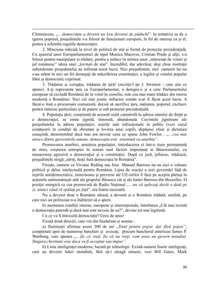                                                                                                                                                                                          
Clemenceau, „…democraţia a devenit un Leu devorat de păduchi”. In tentativa sa de a
ignora poporul, preşedintele s-a folosit de funcţionari europeni, la fel de oneroşi ca şi el,
pentru a schimba regulile democraţiei.
       2. Minciuna ridicată la nivel de politică de stat şi formă de protecţie prezidenţială.
Cu ajutorul unor Europarlamentari de tipul Monica Macovei, Cristian Preda şi alţii, s-a
folosit pentru manipulare şi trădare, pentru a induce în mintea unor „interesaţi de voturi şi
jaf românesc” ideea unei „lovituri de stat”. Incredibil, dar adevărat, deşi chiar instituţii
subordonate preşedintelui au infirmat acest lucru. Nici preşedintele, nici oamenii lui nu
s-au arătat în nici un fel deranjaţi de măcelărirea constituţiei, a legilor şi votului popular
liber şi democratic exprimat.
       3. Trădarea şi corupţia, trădarea de ţară! (recitiţi-l pe J. Swinton - care ştie ce
spune). A-ţi reprezenta ţara ca Europarlamentar, a denigra-o şi a cere Parlamentului
european să excludă România de la votul în consiliu, este cea mai mare trădare din istoria
modernă a României. Nici cel mai josnic infractor român n-ar fi făcut acest lucru. A
făcut-o însă o procuroare comunistă, decisă să sacrifice ţara, naţiunea, poporul, exclusiv
pentru interese particulare şi de putere şi sub protecţie prezidenţială.
       4. Populaţia ţării, conştientă de această reală catastrofă la adresa statului de drept şi
a democraţiei, se simte jignită, timorată, abandonată. Cuvintele jignitoare ale
preşedintelui la adresa populaţiei, ieşirile sale infracţionale în public (vezi cazul
conducerii în condiţii de ebrietate şi lovirea unui copil), depăşesc chiar şi dictatura
ceauşistă, demonstrând dacă mai era nevoie ceea ce spune John Fowles : „…cea mai
atroce dintre guvernările umane, democraţia este sinonimă cu anarhia”.
       Promovarea anarhiei, ameţirea populaţiei, introducerea ei într-o stare permanentă
de stres, creşterea entropiei în sistem sunt factori importanţi ai Băsesismului, cu
masacrarea agresivă a democraţiei şi a constituţiei. După ce jură, jefuiesc, trădează,
preşedintele strigă „săriţi, hoţii fură democraţia în România”.
       Fireşte, oameni ca Viviane Reding sau Jose Manuel Barroso nu au nici o valoare
politică şi deloc intelectuală pentru România. Lipsa de reacţie a noii guvernări faţă de
ieşirile antidemocratice, mincinoase şi perverse ale UE-istilor îi face pe aceştia părtaşi la
acţiunile antiromâneşti atât ale grupului Băsescu cât şi ale haitei Barroso din Bruxelles. O
poziţie energică ca cea promovată de Radio Naţional „…nu vă aplecaţi decât o dată pe
zi, atunci vând vă spălaţi pe faţă”, era foarte necesară.
       Nu a devenit doar o Românie săracă, a devenit şi o Românie trădată, umilită, pe
care nici un politician n-a îndrăznit să o apere.
       In asemenea condiţii interne, europene şi internaţionale, întrebarea „Cât mai rezistă
o democraţie putredă şi dacă mai este nevoie de ea?”, devine tot mai legitimă.
       Cu ce va fi înlocuită democraţie? Greu de spus!
       Există două direcţii, care vin din feudalism şi anume :
       a) Iluminaţii afirmau acum 300 de ani „Totul pentru popor, dar fără popor”,
completate apoi de numeroşi bancheri şi avocaţi, precum bancherul american James P.
Wartburg, care spunea „…fie că vreţi, fie că nu vreţi, vom avea un guvern mondial.
Singura chestiune este daca va fi acceptat sau impus”.
       b) Linia inteligenţei moderne, bazată pe tehnologii. Există oameni foarte inteligenţi,
care au devenit lideri mondiali, fără să-i aleagă nimeni; vezi Bill Gates, Mark


                                                                                                                                                                           39
 