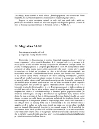                                                                                                                                                                                          
Zuckerberg. Aceşti oameni ar putea înlocui „domnia poporului” într-un viitor nu foarte
îndepărtat. Ei ar putea înfiinţa meritocraţia sau aristocraţia inteligenţei tehnice.
       Poporul ar urma asemenea oameni cu mult mai uşor decât orice politician,
politicienii devenind în ultimii ani, adevărate sugative ale bugetelor publice, creatori de
crize şi dezastre sociale şi spirituale în România, Europa şi PESTE TOT.




Dr. Magdalena ALBU
           Intre democraţia nenăscută încă
           şi oligocraţia cu chip de drac iconic

       Democraţia (cu binecunoscuta ei sorginte lingvistică grecească, demos = popor şi
kratos = conducere) a devenit azi în România - de la conceptul mult prea generos cu iz de
model perfect al unei veritabile societăţi de tip deschis, antitotalitar, concept vândut, din
păcate, cu sânge şi gloanţe la kilogram spre sfârşitul de secol XX în majoritatea ţărilor
comuniste de către marile puteri politico-economice ale lumii - nimic altceva decât
termenul-paravan folosit cu neruşinare de către o altă dictatură circumstanţială, una
mondială de astă dată, vizibil înrobitoare la nivel planetar, care încearcă însă fără succes
să îşi ascundă relele intenţii distructive sub masca îndelung trâmbiţatelor „drepturi
universale ale omului”, drepturi călcate constant în picioare în aproape toate statele lumii
cu aşa-zisă tradiţie „democratică” prin ciomăgirea sistematică a demos-ului protestatar de
aşa-numitele forţe de ordine publică ori de câte ori acesta are ceva de cârtit împotriva
ordinului general emis (cu titlu de lege) de stăpânirea actuală a umanităţii. Ceea ce s-a
întâmplat, practic, în ultimii douăzeci şi ceva de ani postcomunişti pe tărâm românesc şi
mondial, deopotrivă, dacă e să ne referim numai şi numai la acest ultim segment de
temporalitate istorică al contemporaneităţii, a însemnat pentru populaţiile-obiect (de
observare antropologică) un lung şi devastator şir de experimente dure, inumane multe
dintre ele, care au constat, de fapt, în înlocuirea unei forme de dictatură locală, cea a unei
singure persoane, cu o altă formă, una mult mai sofisticată, de tip global. Fostul regim
comunist opresiv şi manipulator, probat în fel şi chip pe pielea statelor estic-europene, a
fost obligat brusc (de aceleaşi forţe care îl instauraseră) să îşi lase deoparte masca-i
specifică şi să-şi încheie un ciclu istoric ingrat, ce părea a nu se mai sfârşi vreodată,
pentru a lăsa cale liberă unui alt timp istoric, cu o mască proprie la fel de malefică, dar
fundamentat pe un soi de perfidie mult mai bine construită decât cea a antecesorului său.
Este vorba despre timpul actual al dezagregării treptate a suveranităţii naţionale a fiecărui
stat în parte în vederea formării unui (sau unor) conglomerat(e) multinaţional(e) bazat(e)
pe raţiuni economice şi militare diverse.

                                                                                                                                                                           40
 