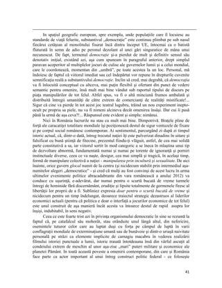                                                                                                                                                                                          
       In spaţiul geografic european, spre exemplu, unde populaţiile care îl locuiesc au
standarde de viaţă felurite, substantivul „democraţie” este continuu plimbat pe sub nasul
fiecărui cetăţean al monolitului fisurat încă dintru început UE, întocmai ca o batistă
fluturată în semn de adio pe peronul dezolant al unei gări singuratice de mâna unui
necunoscut. De fapt, termenul democraţie şi-a pierdut de mult şi definitiv sensul său
denotativ iniţial, existând azi, aşa cum spuneam în paragraful anterior, drept simplul
paravan acoperitor al multiplelor jocuri de culise ale guvernelor lumii şi a celui mondial,
care le coordonează, momentan din „umbră”, pe toate acestea la un loc. Personal, mă
îndoiesc de faptul că viitorul imediat sau cel îndepărtat vor repune în drepturile cuvenite
semnificaţia reală a substantivului democraţie. Inclin să cred, mai degrabă, că democraţia
va fi înlocuită conceptual cu altceva, mai puţin flexibil şi ofertant din punct de vedere
semantic pentru omenire, însă mult mai bine vândut sub raportul tipului de discurs pe
piaţa manipulărilor de tot felul. Altfel spus, va fi o altă minciună frumos ambalată şi
distribuită întregii umanităţi de către extrem de comercianţi de realităţi mistificate!...
Sigur că cine va pierde în tot acest joc teatral lugubru, trăind un nou experiment inepto-
ocult pe propria sa piele, nu va fi nimeni alcineva decât omenirea însăşi. Dar cui îi pasă
până la urmă de aşa ceva?!... Răspunsul este evident şi simplu: nimănui.
       Nici în România lucrurile nu stau cu mult mai bine. Dimpotrivă. Braţele pline de
forţă ale caracatiţei totalitare mondiale îşi poziţionează destul de sigur ventuzele de fixare
şi pe corpul social românesc contemporan. Ai sentimentul, parcurgând zi după zi timpul
istoric actual, că, dintr-o dată, întreg trecutul naţiei îţi este pulverizat dinadins în uitare şi
falsificat cu bună ştiinţă de fitecine, prezentul fiindu-ţi vlăguit, astfel, de cea mai solidă
parte constitutivă a sa, iar viitorul sortit în mod categoric a se îneca în mlaştina unui tip
de dezvoltare abnormă, fundamentată numai şi numai pe torente de ignoranţă şi porniri
instinctuale diverse, ceea ce va naşte, desigur, cea mai simplă şi tragică, în acelaşi timp,
formă de manipulare colectivă a naţiei - manipularea prin incultură şi sexualitate. De aici
înainte, orice guvern glocal numit de la centru (şi nicidecum stabilit prin intermediul aşa-
numitelor alegeri „democratice” - şi cred că mulţi au fost convinşi de acest lucru în urma
ultimelor evenimente politice abracadabrante din vara românească a anului 2012) va
conduce cu uşurinţă, e-adevărat, dar numai pentru o scurtă bucată de vreme turmele
întregi de hominide fără discernământ, erudiţie şi lipsite totalmente de germenele firesc al
libertăţii lor proprii de a fi. Subliniez expresia doar pentru o scurtă bucată de vreme şi
nicidecum pentru un timp îndelungat, deoarece traiectul strategic dezastruos al liderilor
economici actuali (pentru că politica e doar o interfaţă a jocurilor economice de tot felul)
este unul construit de aşa manieră încât acesta va întoarce destul de rapid asupra lor
înşişi, indubitabil, în sens negativ.
       Ceea ce este foarte trist azi în privinţa organismului democratic în sine se rezumă la
faptul că, pe catafalcul său mohorât, stau orânduite unul lângă altul, din nefericire,
osemintele tuturor celor care au luptat duşi cu forţa pe câmpul de luptă în varii
conflagraţii mondiale de exterminaţiune umană sau de bunăvoie şi dintr-o uriaşă naivitate
personală pe străzi ca elemente implicite de carnagiu macabru în vederea realizării
filmului istoriei punctuale a lumii, istorie trasată întotdeauna însă din vârful ascuţit al
condeiului extrem de meschin al unor aşa-zise „mari” puteri militare şi economice ale
planetei Pământ. In toată această poveste a omenirii contemporane, din care şi România
face parte ca actor important al unui întreg construct politic federal - ce foloseşte


                                                                                                                                                                           41
 