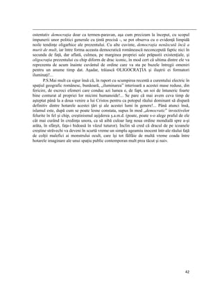                                                                                                                                                                                          
ostentativ democraţia doar ca termen-paravan, aşa cum precizam la început, cu scopul
impunerii unor politici generale cu ţintă precisă -, se pot observa cu o evidenţă limpidă
noile tendinţe oligarhice ale prezentului. Cu alte cuvinte, democraţia nenăscută încă a
murit de mult, iar între forma aceasta democratică românească neconcepută faptic nici în
secunda de faţă, dar aflată, culmea, pe marginea propriei sale prăpastii existenţiale, şi
oligocraţia prezentului cu chip diform de drac iconic, în mod cert că ultima dintre ele va
reprezenta de acum înainte cuvântul de ordine care va sta pe buzele întregii omeniri
pentru un anume timp dat. Aşadar, trăiască OLIGOCRAŢIA şi iluştrii ei formatori
iluminaţi!...
       P.S.Mai mult ca sigur însă că, în raport cu scumpirea recentă a curentului electric în
spaţiul geografic românesc, bunăoară, „iluminarea” interioară a acestei mase reduse, din
fericire, de escroci efemeri care conduc azi lumea e, de fapt, un soi de întuneric foarte
bine conturat al propriei lor micimi humanoide!... Se pare că mai avem ceva timp de
aşteptat până la a doua venire a lui Cristos pentru ca potopul răului dominant să dispară
definitiv dintre hotarele acestei ţări şi ale acestei lumi în genere!... Până atunci însă,
islamul este, după cum se poate lesne constata, supus în mod „democratic” invectivelor
felurite în fel şi chip, creştinismul aşijderea ş.a.m.d. (poate, poate s-o alege praful de ele
cât mai curând în credinţa unora, ca să aibă culoar larg noua ordine mondială spre a-şi
arăta, în sfârşit, faţa-i hidoasă în văzul tuturor). Inclin să cred că dracul de pe icoanele
creştine străvechi va deveni în scurtă vreme un simplu ageamiu inocent într-ale răului faţă
de colţii malefici ai monstrului ocult, care îşi tot fâlfâie de multă vreme coada între
hotarele imaginare ale unui spaţiu public contemporan mult prea tăcut şi naiv.




                                                                                                                                                                           42
 