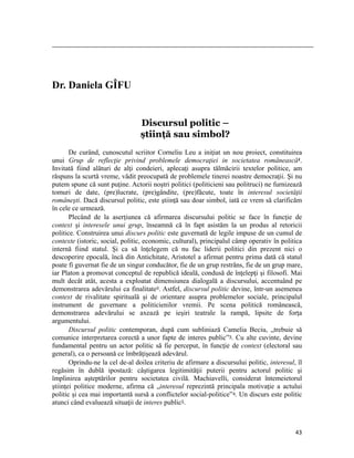                                                                                                                                                                                          




Dr. Daniela GÎFU


                                                              Discursul politic –
                                                              știinţă sau simbol?
       De curând, cunoscutul scriitor Corneliu Leu a iniţiat un nou proiect, constituirea
unui Grup de reflecţie privind problemele democraţiei in societatea românească1.
Invitată fiind alături de alţi condeieri, aplecaţi asupra tălmăcirii textelor politice, am
răspuns la scurtă vreme, vădit preocupată de problemele tinerei noastre democraţii. Şi nu
putem spune că sunt puţine. Actorii noştri politici (politicieni sau politruci) ne furnizează
tomuri de date, (pre)lucrate, (pre)gândite, (pre)făcute, toate în interesul societăţii
româneşti. Dacă discursul politic, este ştiinţă sau doar simbol, iată ce vrem să clarificăm
în cele ce urmează.
       Plecând de la aserţiunea că afirmarea discursului politic se face în funcţie de
context şi interesele unui grup, înseamnă că în fapt asistăm la un produs al retoricii
politice. Construirea unui discurs politic este guvernată de legile impuse de un cumul de
contexte (istoric, social, politic, economic, cultural), principalul câmp operativ în politica
internă fiind statul. Şi ca să înţelegem că nu fac liderii politici din prezent nici o
descoperire epocală, încă din Antichitate, Aristotel a afirmat pentru prima dată că statul
poate fi guvernat fie de un singur conducător, fie de un grup restrâns, fie de un grup mare,
iar Platon a promovat conceptul de republică ideală, condusă de înţelepţi şi filosofi. Mai
mult decât atât, acesta a exploatat dimensiunea dialogală a discursului, accentuând pe
demonstrarea adevărului ca finalitate2. Astfel, discursul politic devine, într-un asemenea
context de rivalitate spirituală şi de orientare asupra problemelor sociale, principalul
instrument de guvernare a politicienilor vremii. Pe scena politică românească,
demonstrarea adevărului se axează pe ieşiri teatrale la rampă, lipsite de forţa
argumentului.
       Discursul politic contemporan, după cum subliniază Camelia Beciu, „trebuie să
comunice interpretarea corectă a unor fapte de interes public”3. Cu alte cuvinte, devine
fundamental pentru un actor politic să fie perceput, în funcţie de context (electoral sau
general), ca o persoană ce îmbrăţişează adevărul.
       Oprindu-ne la cel de-al doilea criteriu de afirmare a discursului politic, interesul, îl
regăsim în dublă ipostază: câştigarea legitimităţii puterii pentru actorul politic şi
împlinirea aşteptărilor pentru societatea civilă. Machiavelli, considerat întemeietorul
ştiinţei politice moderne, afirma că „interesul reprezintă principala motivaţie a actului
politic şi cea mai importantă sursă a conflictelor social-politice”4. Un discurs este politic
atunci când evaluează situaţii de interes public5.



                                                                                                                                                                           43
 