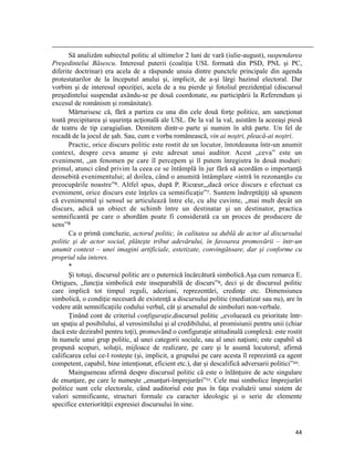                                                                                                                                                                                          
       Să analizăm subiectul politic al ultimelor 2 luni de vară (iulie-august), suspendarea
Preşedintelui Băsescu. Interesul puterii (coaliţia USL formată din PSD, PNL şi PC,
diferite doctrinar) era acela de a răspunde unuia dintre punctele principale din agenda
protestatarilor de la începutul anului şi, implicit, de a-şi lărgi bazinul electoral. Dar
vorbim şi de interesul opoziţiei, acela de a nu pierde şi fotoliul prezidenţial (discursul
preşedintelui suspendat axându-se pe două coordonate, nu participării la Referendum şi
excesul de românism şi românitate).
       Mărturisesc că, fără a partiza cu una din cele două forţe politice, am sancţionat
toată precipitarea şi uşurinţa acţională ale USL. De la val la val, asistăm la aceeaşi piesă
de teatru de tip caragialian. Demitem dintr-o parte şi numim în altă parte. Un fel de
rocadă de la jocul de şah. Sau, cum e vorba românească, vin ai noştri, pleacă-ai noştri.
       Practic, orice discurs politic este rostit de un locutor, întotdeauna într-un anumit
context, despre ceva anume şi este adresat unui auditor. Acest „ceva” este un
eveniment, „un fenomen pe care îl percepem şi îl putem înregistra în două moduri:
primul, atunci când privim la ceea ce se întâmplă în jur fără să acordăm o importanţă
deosebită evenimentului; al doilea, când o anumită întâmplare «intră în rezonanţă» cu
preocupările noastre”6. Altfel spus, după P. Ricœur,„dacă orice discurs e efectuat ca
eveniment, orice discurs este înţeles ca semnificaţie”7. Suntem îndreptăţiţi să spunem
că evenimentul şi sensul se articulează între ele, cu alte cuvinte, „mai mult decât un
discurs, adică un obiect de schimb între un destinatar şi un destinator, practica
semnificantă pe care o abordăm poate fi considerată ca un proces de producere de
sens”8
       Ca o primă concluzie, actorul politic, în calitatea sa dublă de actor al discursului
politic şi de actor social, plăteşte tribut adevărului, în favoarea promovării – într-un
anumit context – unei imagini artificiale, estetizate, convingătoare, dar şi conforme cu
propriul său interes.
       *
       Şi totuşi, discursul politic are o puternică încărcătură simbolică.Aşa cum remarca E.
Ortigues, „funcţia simbolică este inseparabilă de discurs”9, deci şi de discursul politic
care implică tot timpul reguli, adeziuni, reprezentări, credinţe etc. Dimensiunea
simbolică, o condiţie necesară de existenţă a discursului politic (mediatizat sau nu), are în
vedere atât semnificaţiile codului verbal, cât şi arsenalul de simboluri non-verbale.
       Ţinând cont de criteriul configuraţie,discursul politic „evoluează cu prioritate într-
un spaţiu al posibilului, al verosimilului şi al credibilului, al promisiunii pentru unii (chiar
dacă este dezirabil pentru toţi), promovând o configuraţie atitudinală complexă: este rostit
în numele unui grup politic, al unei categorii sociale, sau al unei naţiuni; este capabil să
propună scopuri, soluţii, mijloace de realizare, pe care şi le asumă locutorul; afirmă
calificarea celui ce-l rosteşte (şi, implicit, a grupului pe care acesta îl reprezintă ca agent
competent, capabil, bine intenţionat, eficient etc.), dar şi descalifică adversarii politici”10.
       Maingueneau afirmă despre discursul politic că este o înlănţuire de acte singulare
de enunţare, pe care le numeşte „enunţuri-împrejurări”11. Cele mai simbolice împrejurări
politice sunt cele electorale, când auditoriul este pus în faţa evaluării unui sistem de
valori semnificante, structuri formale cu caracter ideologic şi o serie de elemente
specifice exteriorităţii expresiei discursului în sine.


                                                                                                                                                                           44
 