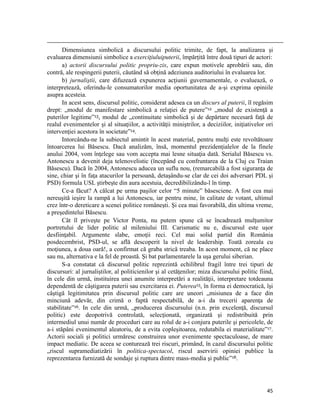                                                                                                                                                                                          
       Dimensiunea simbolică a discursului politic trimite, de fapt, la analizarea şi
evaluarea dimensiunii simbolice a exerciţiuluiputerii, împărţită între două tipuri de actori:
       a) actorii discursului politic propriu-zis, care expun motivele aprobării sau, din
contră, ale respingerii puterii, căutând să obţină adeziunea auditoriului în evaluarea lor.
       b) jurnaliştii, care difuzează expunerea acţiunii guvernamentale, o evaluează, o
interpretează, oferindu-le consumatorilor media oportunitatea de a-şi exprima opiniile
asupra acesteia.
       In acest sens, discursul politic, considerat adesea ca un discurs al puterii, îl regăsim
drept: „modul de manifestare simbolică a relaţiei de putere”12 „modul de existenţă a
puterilor legitime”13, modul de „continuitate simbolică şi de depărtare necesară faţă de
realul evenimentelor şi al situaţiilor, a activităţii miniştrilor, a deciziilor, iniţiativelor ori
intervenţiei acestora în societate”14.
       Intorcându-ne la subiectul amintit în acest material, pentru mulţi este revoltătoare
întoarcerea lui Băsescu. Dacă analizăm, însă, momentul prezidenţialelor de la finele
anului 2004, vom înţelege sau vom accepta mai lesne situaţia dată. Serialul Băsescu vs.
Antonescu a devenit deja telenovelistic (începând cu confruntarea de la Cluj cu Traian
Băsescu). Dacă în 2004, Antonescu aducea un suflu nou, (remarcabilă a fost siguranța de
sine, chiar şi în faţa atacurilor la persoană, detaşându-se clar de cei doi adversari PDL şi
PSD) formula USL ştirbeşte din aura acestuia, decredibilizându-l în timp.
       Ce-a făcut? A călcat pe urma paşilor celor “5 minute” băsesciene. A fost cea mai
nereuşită ieşire la rampă a lui Antonescu, iar pentru mine, în calitate de votant, ultimul
crez într-o dereticare a scenei politice româneşti. Şi cea mai favorabilă, din ultima vreme,
a preşedintelui Băsescu.
       Cât îl priveşte pe Victor Ponta, nu putem spune că se încadrează mulţumitor
portretului de lider politic al mileniului III. Carismatic nu e, discursul este uşor
desfiinţabil. Argumente slabe, emoţii reci. Cel mai solid partid din România
posdecembrist, PSD-ul, se află descoperit la nivel de leadership. Toată zoreala cu
moţiunea, a doua oară!, a confirmat că graba strică treaba. In acest moment, că ne place
sau nu, alternativa e la fel de proastă. Și bat parlamentarele la uşa gerului siberian.
       S-a constatat că discursul politic reprezintă echilibrul fragil între trei tipuri de
discursuri: al jurnaliştilor, al politicienilor şi al cetăţenilor; miza discursului politic fiind,
în cele din urmă, instituirea unei anumite interpretări a realităţii, interpretare totdeauna
dependentă de câştigarea puterii sau exercitarea ei. Puterea15, în forma ei democratică, îşi
câştigă legitimitatea prin discursul politic care are uneori „misiunea de a face din
minciună adevăr, din crimă o faptă respectabilă, de a-i da trecerii aparenţa de
stabilitate”16. In cele din urmă, „producerea discursului (n.n. prin excelenţă, discursul
politic) este deopotrivă controlată, selecţionată, organizată şi redistribuită prin
intermediul unui număr de proceduri care au rolul de a-i conjura puterile şi pericolele, de
a-i stăpâni evenimentul aleatoriu, de a evita copleşitoarea, redutabila ei materialitate”17.
Actorii sociali şi politici urmăresc construirea unor evenimente spectaculoase, de mare
impact mediatic. De aceea se conturează trei riscuri, primând, în cazul discursului politic
„riscul supramediatizării în politica-spectacol, riscul aservirii opiniei publice la
reprezentarea furnizată de sondaje şi ruptura dintre mass-media şi public”18.




                                                                                                                                                                           45
 