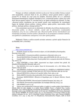                                                                                                                                                                                          
            Desigur, nu trebuie confundat simbolul cu discursul. Intr-un simbol, forma şi sensul
     sunt inseparabile, cunoscut fiind că ele „îşi definesc sensul general printr-o regulă a
     jocului”19. In funcţie de rolul jucat de emiţător, discursul politic are şi o puternică
     dominantă dramaturgică, Goffman afirmând că noi „comunicăm pentru a putea juca rolul
     dorit într-un anumit context”20, neavând însă şi un spaţiu nelimitat de acţionare. In fapt,
     „discursul politic (mediatizat sau nu) poartă urmele unei multitudini de constrângeri
     legate de multiple obiecte politice: sisteme politice, spaţiu politic, mass-media, roluri
     politice, ideologii politice, strategii politice”21.
            Cele consemnate succint aici ne determină să afirmăm că problema fundamentală a
     discursului politic, ca discurs simbolic, constă atât în gestionarea evenimentului
     mediatizat, cât şi în cea a arhitecturii sale. Discursul politic devine intermediarul care
     transformă activitatea actorilor politici, făcând din ea un permanent eveniment simbolic,
     susceptibil de a fundamenta cunoaşterea ei de către opinia publică.

          Mulţumiri: Pentru a realiza această cercetare autoarea a primit sprijin financiar de
     la POSDRU/89/1.5/S/63663.


                Note: 
1.           http://www.cartesiarte.ro/
     2.        PLATON, Gorgias sau despre retorică, în Opere, vol. I,Ed. Ştiinţifică şi Enciclopedică,
     Bucureşti, 1975, p. 300
     3.        Camelia BECIU, Comunicarea politică, comunicare.ro, Bucureşti, 2002, p. 93
     4.        Niccolò MACHIAVELLI, Principele, Ed. Otten, 1963, înFOTACHE, M.  M., op. cit., p. 17
     5.        Camelia BECIU, Politica discursivă. Practici politice într-o campanie electorală, Ed. Polirom,
     Iaşi, 2000, p. 42
     6.        Eugen NĂSTĂŞEL şi Ioana URSU, Argumentul sau despre cuvântul bine gândit, Ed.
     Ştiinţifică şi Enciclopedică, Bucureşti, 1980, p. 87
     7.        Paul RICŒUR, De la text la acţiune. Eseuri de hermeneutică, vol. 2, Ed. Echinox, Cluj-
     Napoca, 1999, pp. 95-96
     8.        Julia KRISTEVA, Problemele structurării textului, în A. BABEŢI şi D. SEPEŢEAN-VASILIU,
     Pentru o teorie a textului, Antologie Tel Quel 1960-1971, Ed. Univers, Bucureşti, 1980, pp. 251-252
     9.        Edmond ORTIGUES, Le discours et le symbol, Aubier, Paris, 1962, p. 190
     10.       Mirela ARSITH, Semiotica discursului politic, Ed. Şt. Lupaşcu, Iaşi, 2005, p. 83
     11.       Dominique MAINGUENEAU, Éléments de linguistique pour le discours littéraire, Dunod,
     Paris, 1993, p. 3
     12.       Constantin SĂLĂVĂSTRU, Discursul puterii, Institutul European, Iaşi, 1999, p. 18
     13.       Petru BEJAN, Hermeneutica prejudecăţilor, Ed. Fundaţiei AXIS, Iaşi, 2004, p. 151
     14.       Călin SINESCU, op.cit., p. 93
     15.       Puterea este omniprezentă în discursul politic şi, implicit, în analiza politică, fiind definită şi
     folosită diferit de către analişti. A se studia: Steven LUKES, Power: a Radical View, Londra,
     Macmillan, 1974, înDavid MILLER, Enciclopedia BLACKWELL a gândirii politice, Ed. Humanitas,
     Bucureşti, 2006, p. 595; CICERO, Opere alese, vol. II, trad. de A. Pârcălăbescu, Ed. Univers, Bucureşti,
     1973; Thomas HOBBES, De Corpore (1655), cap. 10, care împreună cu De homine (1658) vor face
     obiectul volumului De cive¸ Ed. H. Warrender, Oxford, Clarendon Press, 1983; Thomas HOBBES,
     Leviathan, vol. I, cap. 11, 1651, Ed. C. B. Macpherson, Harmondsworth, Penguin, 1968, în David


                                                                                                                                                                                46
 