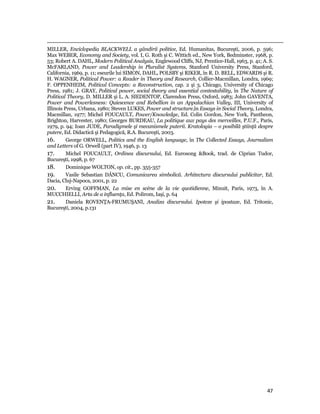                                                                                                                                                                                          
MILLER, Enciclopedia BLACKWELL a gândirii politice, Ed. Humanitas, Bucureşti, 2006, p. 596;
Max WEBER, Economy and Society, vol. I, G. Roth şi C. Wittich ed., New York, Bedminster, 1968, p.
53; Robert A. DAHL, Modern Political Analysis, Englewood Cliffs, NJ, Prentice-Hall, 1963, p. 41; A. S.
McFARLAND, Power and Leadership in Pluralist Systems, Stanford University Press, Stanford,
California, 1969, p. 11; eseurile lui SIMON, DAHL, POLSBY şi RIKER, în R. D. BELL, EDWARDS şi R.
H. WAGNER, Political Power: a Reader in Theory and Research, Collier-Macmillan, Londra, 1969;
F. OPPENHEIM, Political Concepts: a Reconstruction, cap. 2 şi 3, Chicago, University of Chicago
Press, 1981; J. GRAY, Political power, social theory and essential contestability, în The Nature of
Political Theory, D. MILLER şi L. A. SIEDENTOP, Clarendon Press, Oxford, 1983; John GAVENTA,
Power and Powerlesness: Quiescence and Rebellion in an Appalachian Valley, III, University of
Illinois Press, Urbana, 1980; Steven LUKES, Power and structure,în Essays in Social Theory, Londra,
Macmillan, 1977; Michel FOUCAULT, Power/Knowledge, Ed. Colin Gordon, New York, Pantheon,
Brighton, Harvester, 1980; Georges BURDEAU, La politique aux pays des merveilles, P.U.F., Paris,
1979, p. 94; Ioan JUDE, Paradigmele şi mecanismele puterii. Kratologia – o posibilă ştiinţă despre
putere, Ed. Didactică şi Pedagogică, R.A. Bucureşti, 2003.
16.       George ORWELL, Politics and the English language, în The Collected Essays, Journalism
and Letters of G. Orwell (part IV), 1946, p. 13
17.       Michel FOUCAULT, Ordinea discursului, Ed. Eurosong Book, trad. de Ciprian Tudor,
Bucureşti, 1998, p. 67
18.       Dominique WOLTON, op. cit., pp. 355-357
19.       Vasile Sebastian DÂNCU, Comunicarea simbolică. Arhitectura discursului publicitar, Ed.
Dacia, Cluj-Napoca, 2001, p. 22
20.       Erving GOFFMAN, La mise en scène de la vie quotidienne, Minuit, Paris, 1973, în A.
MUCCHIELLI, Arta de a influenţa, Ed. Polirom, Iaşi, p. 64
21.       Daniela ROVENŢA-FRUMUŞANI, Analiza discursului. Ipoteze şi ipostaze, Ed. Tritonic,
Bucureşti, 2004, p.131




                                                                                                                                                                           47
 