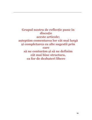                                                                                                                                                                                          




               Grupul nostru de reflecţie pune în
                            discuţie
                          aceste articole;
             așteptăm comentarea lor cât mai largă
               și completarea cu alte sugestii prin
                              care
                 să ne conturăm și să ne definim
                      cât mai bine structura,
                   ca for de dezbateri libere




                                                                                                                                                                           48
 