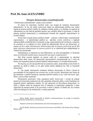 Prof. Dr. Ioan ALEXANDRU

                                      Despre democraţia constituţională
    1.Democraţia constituţională - utopie şi/sau realitatei
           In marea lor majoritate, lucrările mele s-au ocupat de studierea fenomenului
    administrativ; în ele am arătat consecvent faptul că administrația publică este strâns
    legată de puterea politică statală. Și, subliniez statală, pentru a se înțelege că raportul de
    subordonare nu este față de partidele politice sau coalițiile aflate la guvernare, ci față de
    puterea politică democratică și constituțional formată din organele reprezentative la
    nivelul statului.
           Există între această putere politică statală – expresie a democrației constituționale
    reprezentative - și administrația publică un adevărat cordon ombilical, o legătură
    indestructibilă consfințită prin Constituție și legi, reprezentată printr-un binom; o pereche
    de constante ce se regăsesc în orice model de administrație într-un stat democratic, și
    anume, pe de o parte subordonarea administrației față de puterea politică,iar pe de altă
    parte separarea administrației de puterea politică ce se manifestă prin independența sa
    relativă sau funcțională.
           Subordonarea și separarea nu sunt dihotomice, nu sunt incompatibile, ci formează
    ceea ce în filozofie numim opușii inseparabili sau opușii complementari1.
           Dat fiind această legătură, nu putem vorbi de o administrație cu adevărat
    democratică atâta vreme cât democrația reprezentativă constituțională are o serie de
    limite care împiedică puterea politică (implicit administrația) a fi veritabil democratică.
           Voi încerca, pe cât este posibil într-un asemenea cadru, să descifrăm aceste limite în
    speranța că, odată și odată, se vor găsi soluții pentru depășirea lor. Dar ce înseamnă
    democrația?
           1 - De regulă, dicţionarele româneşti definesc democraţia ca fiind o formă de
    guvernământ în care poporul este suveran sau, cu alte cuvinte, democraţia este forma de
    guvernământ a statului bazată pe separaţia puterilor publice şi pe votul universal, egal,
    direct, secret şi liber exprimat2.
           Dicţionarele americane3, însă, nuanţează astfel: democraţie = cuvânt de origine
    greacă care înseamnă conducerea de către populaţia obişnuită, plebe, a cărei bunăstare era
    asigurată pentru stabilitatea statului. Se mai apreciază că dezvoltarea democraţiei, ca
    ideal, a depins astfel de progresul lent al educației și experienței cetăţenilor a căror
    capacitate de autoguvernare şi de guvernare a altora a depins, la rândul său, de evoluția
    căilor de înţelegere şi de interpretare a voinţei poporului.

                                                                
1

             Mircea Maliţa, Opușii inseparabili în gândira românească,discurs de recepţie la Academia
                  

    Română în Revista Academica nr. 9-10/2009, p.5.
2
                     Dicţionar Universal al Limbii Române, Ed. Litera Internaţional, 2006.
3

                Jay M. Shafritz, Dictionary of American Governement and Politics, The Doresey Press, Chicago,
                  

    Illinois, 1988.


                                                                                                           4
 