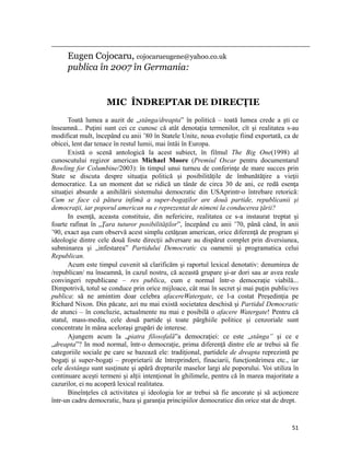                                                                                                                                                                                          
           Eugen Cojocaru, cojocarueugene@yahoo.co.uk
           publica în 2007 în Germania:


                                       MIC ÎNDREPTAR DE DIRECŢIE
       Toată lumea a auzit de „stânga/dreapta” în politică – toată lumea crede a şti ce
înseamnă... Puţini sunt cei ce cunosc că atât denotaţia termenilor, cît şi realitatea s-au
modificat mult, începând cu anii ’80 în Statele Unite, noua evoluţie fiind exportată, ca de
obicei, lent dar tenace în restul lumii, mai întâi în Europa.
       Există o scenă antologică la acest subiect, în filmul The Big One(1998) al
cunoscutului regizor american Michael Moore (Premiul Oscar pentru documentarul
Bowling for Columbine/2003): în timpul unui turneu de conferinţe de mare succes prin
State se discuta despre situaţia politică şi posibilităţile de îmbunătăţire a vieţii
democratice. La un moment dat se ridică un tânăr de circa 30 de ani, ce redă esenţa
situaţiei absurde a anihilării sistemului democratic din USAprintr-o întrebare retorică:
Cum se face că pătura infimă a super-bogaţilor are două partide, republicanii şi
democraţii, iar poporul american nu e reprezentat de nimeni la conducerea ţării?
       In esenţă, aceasta constituie, din nefericire, realitatea ce s-a instaurat treptat şi
foarte rafinat în „Ţara tuturor posibilităţilor”, începând cu anii ’70, până când, în anii
’90, exact aşa cum observă acest simplu cetăţean american, orice diferenţă de program şi
ideologie dintre cele două foste direcţii adversare au dispărut complet prin diversiunea,
subminarea şi „infestarea” Partidului Democratic cu oamenii şi programatica celui
Republican.
       Acum este timpul cuvenit să clarificăm şi raportul lexical denotativ: denumirea de
/republican/ nu înseamnă, în cazul nostru, că această grupare şi-ar dori sau ar avea reale
convingeri republicane – res publica, cum e normal într-o democraţie viabilă...
Dimpotrivă, totul se conduce prin orice mijloace, cât mai în secret şi mai puţin public/res
publica: să ne amintim doar celebra afacereWatergate, ce l-a costat Preşedinţia pe
Richard Nixon. Din păcate, azi nu mai există societatea deschisă şi Partidul Democratic
de atunci – în concluzie, actualmente nu mai e posibilă o afacere Watergate! Pentru că
statul, mass-media, cele două partide şi toate pârghiile politice şi cenzoriale sunt
concentrate în mâna aceloraşi grupări de interese.
       Ajungem acum la „piatra filosofală”a democraţiei: ce este „stânga” şi ce e
„dreapta”? In mod normal, într-o democraţie, prima diferenţă dintre ele ar trebui să fie
categoriile sociale pe care se bazează ele: tradiţional, partidele de dreapta reprezintă pe
bogaţi şi super-bogaţi – proprietarii de întreprinderi, finaciarii, funcţionărimea etc., iar
cele destânga sunt susţinute şi apără drepturile maselor largi ale poporului. Voi utiliza în
continuare aceşti termeni şi alţii intenţionat în ghilimele, pentru că în marea majoritate a
cazurilor, ei nu acoperă lexical realitatea.
       Bineînţeles că activitatea şi ideologia lor ar trebui să fie ancorate şi să acţioneze
într-un cadru democratic, baza şi garanţia principiilor democratice din orice stat de drept.


                                                                                                                                                                           51
 