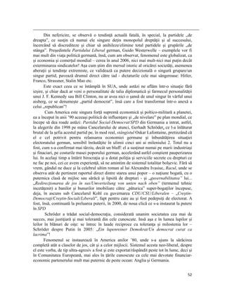                                                                                                                                                                                          
       Din nefericire, se observă o tendinţă actuală fatală, în special, la partidele „de
dreapta”, ce susţin că numai ele singure deţin monopolul dreptăţii şi al succesului,
încercând să discrediteze şi chiar să anihileze/elimine total partidele şi grupările „de
stânga”. Preşedintele Partidului Liberal german, Guido Westerwelle – exemplele vor fi
mai mult din viaţa politică germană, însă, cum am observat, fenomenul este globalizat, ca
şi economia şi comerţul mondial – cerea în anul 2006, nici mai mult-nici mai puţin decât
exterminarea sindicatelor! Aşa cum ştim din mersul istoric al oricărei societăţi, asemenea
aberaţii şi tendinţe extremiste, ce validează ca putere decizională o singură grupare/un
singur partid, pavează drumul direct către iad - dictaturile cele mai sângeroase: Hitler,
Franco, Strassner, Stalin Mao etc.
       Este exact ceea ce se întâmplă în SUA, unde astăzi ne aflăm într-o situaţie fără
ieşire, şi chiar dacă ar veni o personalitate de talia diplomatică şi farmecul personalităţii
unui J. F. Kennedy sau Bill Clinton, nu ar avea nici o şansă de unul singur în vârful unui
aisberg, ce se denumeşte „partid democrat”, însă care a fost transformat într-o anexă a
celui „republican”!
        Cum America este singura forţă supremă economică şi poltico-militară a planetei,
ea a început în anii ’90 aceeaşi politică de influenţare şi „de nivelare” pe plan mondial, ce
începe să dea roade astăzi: Partidul Social-Democrat/SPD din Germania a intrat, astfel,
la alegerile din 1998 pe mâna Cancelarului de atunci, Gerhadt Schröder, ce l-a înlăturat
brutal de la şefia acestul partid pe, în mod real, stângistul Oskar Lafontaine, pretinzând că
el e cel potrivit pentru relansarea economiei germane şi înbunătăţirea situaţiei
electoratului german, sensibil înrăutăţite în ulimii cinci ani ai mileniului 2. Totul nu a
fost, cum s-a confirmat mai târziu, decât un bluff: el a susţinut numai pe marii industriaşi
şi finaciari, pe costurile masei poporului german, accelerând astfel conştient pauperizarea
lui. In acelaşi timp a întărit birocraţia şi a dotat poliţia şi serviciile secrete cu drepturi ce
ne fac pe noi, cei ce avem experienţă, să ne amintim de sistemul totalitar bolşevic. Fără să
vrem, gândul ne duce şi la celebrul ultim roman al lui Alexandru Ivasiuc, Racul, unde se
observa atât de pertinent raportul direct dintre starea unui popor – o naţiune bogată, cu o
puternica clasă de mijloc sau sărăcă şi lipsită de drepturi - şi „guvernabilitatea” lui...
„Redirecţionarea de jos în sus/Umverteilung von unten nach oben” (termenul tehnic
incetăţenit) a banilor şi bunurilor imobiliare către „păturica” super-bogaţilor începuse,
deja, în ascuns sub Cancelarul Kohl cu guvernarea CDU/CSU/Liberalen – „Creştin-
Democraţi/Creştin-Sociali/Liberali”, fapt pentru care au şi fost pedepsiţi de electorat. A
fost, însă, continuată la preluarea puterii, în 2000, de noua clică ce s-a instaurat la putere
în SPD
        Schröder a trădat social-democraţia, considerată unanim societatea cea mai de
succes, mai justiţiară şi mai tolerantă din cele cunoscute. Insă aşa e în lumea lupilor şi
leilor în blănuri de oiţe: se întrec în laude reciproce cu toleranţa şi milostenia lor –
Schröder despre Putin în 2005: „Ein lupenreiner Demokrat/Un democrat curat ca
lacrima”!
       Fenomenul se instaurează în America anilor ’80, unde s-a ajuns la sărăcirea
completă atât a claselor de jos, cât şi a celor mijlocii. Sistemul acesta neo-liberal, despre
el este vorba, de tip ultra-agresiv a fost şi este exportat/răspândit peste tot în lume, deci şi
în Comunitatea Europeană, mai ales în ţările cunoscute ca cele mai devotate financiar-
economic partenerului mult mai puternic de peste ocean: Anglia şi Germania.


                                                                                                                                                                           52
 