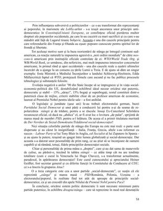                                                                                                                                                                                          
        Prin influenţarea subversivă a politicienilor – ce s-au transformat din reprezentanţi
ai poporului, în marionete ale Lobby-urilor - s-a reuşit ancorarea unor principii anti-
democratice în ConstituţiaUniunii Europene, ce consfinţesc oficial pierderea multor
drepturi ale popoarelor occidentale, pe care le-au cuceirit cu mari sacrificii şi cu care s-au
mândrit atât faţă de Lagarul tiranic bolşevic. Aceasta e una din cauzele principale pentru
care referendurile din Franţa şi Olanda au eşuat: popoare cunoscute pentru spiritul lor de
frondă şi libertate.
       Tot aceleaşi motive sunt şi la baza reorientării de stânga pe întregul continent sud-
american, ca reacţie naturală la impunerea agresivă a „noii ordini mondiale” de către neo-
cons-ii americani prin instituţiile oficiale controlate de ei: WTO/World Trade Org. şi
WB/World Bank, ce urmăresc, din nefericire, mai mult impunerea intereselor concernelor
americane, în primul rând şi apoi occidentale - una din cauzele reale a eşuării ultimelor
încercări de a ajunge la un consens cu ţările Lumii a Treia. E de ajuns să dăm un singur
exemplu: fosta Ministră a Mediului Înconjurător a landului Schleswig-Hoolstein, Edda
Müllercritică faptul că WTO, protejează firmele care ascund şi nu fac publice procesele
tehnologice şi substanţele folosite.
        Evoluţia negativă a anilor ’90 din State începe să se impregneze şi în viaţa social-
economic-politică din UE, destabilizând echilibrul ideal necear oricărui stat puternic,
democratic şi stabil – 15% „săraci”, 15% bogaţi şi superbogaţi, restul constituit dintr-o
puternică clasa de mijloc, criterii stabilite chiar de un profesor american de economie,
laureat al Premiului Nobel pentru ideile sale – a fost anihilat.
        O legislaţie şi jumătate (şase ani) le-au trebuit electoratului german, bazei
Partidului Social Democrat şi unei părţi a conducerii lui pentru a-şi da seama de re-
polarizărea stângii şi de trădare, pentru a se răscula: însuşi Ex-Cancelarul Schrödera
recunoscut oficial, că dacă nu „abdica” el, ar fi avut loc o lovitura „de palat”, sprijintă de
marea masă de membri PSD, pentru a-l înlătura. De aceea el a primit titulatura meritată
de Der Verräter de Sozial-Demokratie/Trădătorul social-democraţiei!
       Nici situaţia celorlalte partide de stânga din Europa nu este mai roză: o parte sunt
dispersate şi au căzut în insignifianţă – Italia, Franţa, Grecia, altele s-au reformat cu
succes – Labour Party-ul lui Tony Blair în Anglia, cel Socialist al lui Zapatero în Spania -
şi au ajuns la putere, reuşind un şpagat între lumea globalizată şi social-democraţie. Dar
aceasta s-a datorat unor pesonalităţi de prim rang, ce au ştiut să se înconjoare de oameni
capabili şi să rămână, totuşi, fidele principiilor democraţiei sociale.
        Chiar şi personalităţi de prima mâna a „dreptei”, care şi-au dat sama de manevrele
de culise, au părăsit-o, trecând în tabăra stângii – ce atâta timp cât nu are tendinţe
totalitare (cum e cazul în Venezuela lui Hugo Chavez), s-a transformat actualmente,
paradoxal, în apărătoarea democraţiei! Este cazul cunoscutului şi apreciatului Heiner
Geißler, fost secretar general şi cu diferite funcţii în Comitetului de Conducere al CDU,
ce s-a înscris la gruparea Attac!
       O a treia categorie este cea a unor partide „social-democrate”, ce susţin că ele
reprezintă „stânga” şi marea masă – PSD/România, Polonia, Ucraina - a
electoratului/poporul, în realitate find tot atât de aproape de principiile social-
democratice, ca şi un crocodil din apele Nilului de Premiul Nobil pentru Pace!
        În concluzie, oricărui sistem politic democratic îi sunt necesare minimum patru
partide puternice, în echilibru dreapta/stânga – care să reprezinte în mod real denotaţiile

                                                                                                                                                                           53
 