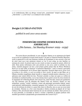                                                                                                                                                                                          
ce le simbolizează, fără a-şi abroga vreunul prin „unanimitate” dreptul suprem asupra
„Adevărului”, a „Căii Unice” şi a conducerii unei societăţi.




Dwight LUCHIAN-PATTON

           publică în anii 2011-2012 aceste:


                               INSEMNĂRI DESPRE DEMOCRAŢIA
                                      AMERICANĂ
                 („Din lumea... lui Stanley Kramer 1029 - 1039)

                                                                                             1
       Nu exista discurs prezidential, in care mesianica faptura sa nu aminteasca de faptul
ca cei avuti sa-si plateasca in mod cinstit taxele!!! Se pare ca Titanicul Pontifus Maximus,
scolit si parascolit la cele mai faimoase institute de invatamant in care accesul a fost asa
de strict incat nu-si mai aminteste nimeni ca l-ar fi avut coleg, nu este familiar cu
notiunea de cinstit. In primul rand, nu este cinstit sa tratezi un grup de oameni, diferit de
altul. Doar pentru informarea celor care pretind ca stiu ceva, cand in realitate nu stiu
nimic, sistemul progresiv de taxe a fost propus pentru prima data de Moses Mordecai
Karl Levi in anul 1848, in faimosul “Communist Manifesto”, cand s-a lansat si preceptul
comunist al redistribuirii: de la fiecare dupa capacitate, fiecaruia dupa nevoi, (from each
according to his ability, to each according to their needs). Se pare ca atat Marx cat si
Obama considera inegalitatea drept imorala si singurul remediu pentru reducerea ei ar fi
aplicarea unui sistem diferit de taxe. Personal consider ca daca am ajuns sa vorbim de
moralitate in esichierul politic, nu ne mai ramane decat a primi cursuri de etica-morala de
la angajatele de la Mustang Ranch, din Carson City, statul Nevada, orasul care gazduieste
cea mai faimoasa casa de toleranta din Statele Unite ale Americii. Pentru cei mai
nefamiliari, aceasta vestita institutie a intrat sub patronajul guvernului federal, atunci
cand patronul stabilimentului, renumitul gangster Joe Conforte, nu si-a mai platit taxele
de zeci de milioane de dolari si a ajuns bine merci in Brazilia, tara cu care nu avem tratat
de extradare. Domnia sa a fost vazut ducandu-si tihnita existenta pe plajele de la Copa
Cabana si Rio, devalizand statul American de zeci de milioane de dolari. Sunt convins ca
in acea perioada, ca niciodata in istorie a existat o identitate la propriu perfecta intre
membrii guvernului si proprietatile guvernamentale din Carson City!!!


                                                                                                                                                                           54
 