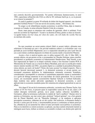                                                                                                                                                                                          
mai controla deciziile guvernamentale. Tot pentru informarea dumneavoastra, in anul
1982, capacitatea rafinariilor din USA se cifra la 301 milioane barili pe zi, ca in prezent
sa se situeze la jumatate!!!
      Si cand te gandesti ca peste 50 miliarde de dolari din bugetul apararii, este destinat
patrularii Golfului Persic!!! Cine are nevoie de aceasta, numai… Divinitatea stie.
      Va asigur ca de infantilitatea noastra economica va profita China, deja in tratative
avansate cu Canada, in urma refuzului Statelor Unite de a coopera.
      Pacat, mare pacat ca omenirea este condusa de ignoranti, idioti si sarlatani. N-ati
auzit de cuvintele lui Napoleon?- Lasati-o sa doarma (China), pentru ca daca se trezeste,
va zgudui lumea. (Let her sleep, for when she wakes, she will shake the world). Nici nu
ne meritam alta soarta.

           2

       Nu mai constituie un secret pentru cititorii fideli ai acestei rubrici, afirmatia mea
referitoare la fascinatia pe care o am privind studierea culturii si civilizatiilor care s-au
perindat pe acest terifiant Mapamond, cat si a respectului deosebit pe care-l port fata de
cei a caror dotare cerebrala depaseste revoltator de scazuta medie a locuitorilor Planetei.
       Acesta a fost si motivul pentru care in editia numarul 691, din 12 Mai 2005, la
aceasta rubrica, mi-am permis sa fac o recomandare lui Theodor Stolojan, ajuns consilier
prezidential cu probleme economice al Administratiei Dambovitene. Stati linistiti, n-am
fost impresionat de faptul ca in timpul vechiului sistem a fost Secretar Comitet PCR al
Ministerului de Finante sau ca a lucrat la Banca Mondiala, post care se acorda prin rotatie
tuturor statelor membre ale ONU, sau pentru faptul ca a candidat la presedintia Romaniei,
retras ulterior, pe motiv de boala!!! Nimic din toate acestea! La timpul respectiv, Theo a
devenit factorul decizional numarul 1, in domeniul economic si mi-am permis sa-i
recomand renuntarea definitiva la implementarea sistemului economic Scandinav,
considerandu-l incompatibil cu structura si mentalitatea poporului roman si asemuindu-l
cu o grefa de falanga sanatoasa la un corp bolnav de cancer generalizat. Tot cu aceeasi
ocazie, am recomandat operele economistilor Hjalmar Schacht si Gerhard Schroeder,
dupa modesta mea opinie adevarate capodopere in domeniul economic, a caror
aplicativitate in economia mondiala putea feri omenirea de colapsul generalizat in care ne
aflam.
       Nici dupa 67 de ani de la terminarea razboiului, vecinului meu Thomas Taylor, fost
militar in US Air Force, in prezent ajuns la respectabila varsta de 91 de ani, autor a 28
raiduri deasupra teritoriului german, nu-si poate explica refacerea incredibila a
Germaniei, aflata la terminarea razboiului la stadiul de praf si pulbere. Raman strict la
parerea ca Germania, sau mai corect spus, pretinsul miracol german, nu a fost generat
nici de Planul Marshall, nici de Deutsche Ordnung, ci de studierea si aplicarea
preceptelor economice, elaborate de cei doi corifei. Din nefericire, in Romania studiul a
devenit o cazna greu de invins, o insurmontabila povara si continuam sa batem pasul pe
loc, aflandu-ne pe un nemeritat loc ultim in toate activitatile socio-politice si economice.
Pana sa ne dumirim ce sistem economic sa aplicam, sau daca suntem structurati mental sa
intelegem acest lucru, trebuie sa retinem ca societatile evoluate s-au distins prin spirit de


                                                                                                                                                                           56
 
