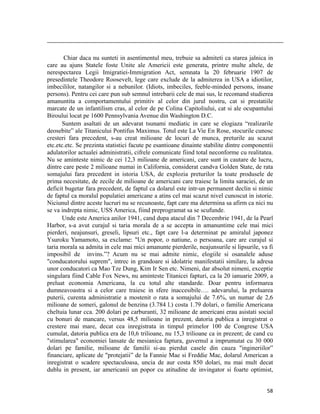                                                                                                                                                                                          

       Chiar daca nu sunteti in asentimentul meu, trebuie sa admiteti ca starea jalnica in
care au ajuns Statele foste Unite ale Americii este generata, printre multe altele, de
nerespectarea Legii Imigratiei-Immigration Act, semnata la 20 februarie 1907 de
presedintele Theodore Roosevelt, lege care exclude de la admiterea in USA a idiotilor,
imbecililor, natangilor si a nebunilor. (Idiots, imbeciles, feeble-minded persons, insane
persons). Pentru cei care pun sub semnul intrebarii cele de mai sus, le recomand studierea
amanuntita a comportamentului primitiv al celor din jurul nostru, cat si prestatiile
marcate de un infantilism cras, al celor de pe Colina Capitoliului, cat si ale ocupantului
Biroului locat pe 1600 Pennsylvania Avenue din Washington D.C.
       Suntem asaltati de un adevarat tsunami mediatic in care se elogiaza “realizarile
deosebite” ale Titanicului Pontifus Maximus. Totul este La Vie En Rose, stocurile cunosc
cresteri fara precedent, s-au creat milioane de locuri de munca, preturile au scazut
etc.etc.etc. Se prezinta statistici facute pe esantioane dinainte stabilite dintre componentii
adulatorilor actualei administratii, cifrele comunicate fiind total neconforme cu realitatea.
Nu se aminteste nimic de cei 12,3 milioane de americani, care sunt in cautare de lucru,
dintre care peste 2 milioane numai in California, considerat candva Golden State, de rata
somajului fara precedent in istoria USA, de explozia preturilor la toate produsele de
prima necesitate, de zecile de milioane de americani care traiesc la limita saraciei, de un
deficit bugetar fara precedent, de faptul ca dolarul este intr-un permanent declin si nimic
de faptul ca moralul populatiei americane a atins cel mai scazut nivel cunoscut in istorie.
Niciunul dintre aceste lucruri nu se recunoaste, fapt care ma determina sa afirm ca nici nu
se va indrepta nimic, USS America, fiind preprogramat sa se scufunde.
       Unde este America anilor 1941, cand dupa atacul din 7 Decembrie 1941, de la Pearl
Harbor, s-a avut curajul si taria morala de a se accepta in amanuntime cele mai mici
pierderi, neajunsuri, greseli, lipsuri etc., fapt care l-a determinat pe amiralul japonez
Ysuroku Yamamoto, sa exclame: Un popor, o natiune, o persoana, care are curajul si
taria morala sa admita in cele mai mici amanunte pierderile, neajunsurile si lipsurile, va fi
imposibil de invins.”? Acum nu se mai admite nimic, elogiile si osanalele aduse
conducatorului suprem, intrec in grandoare si idolatrie manifestatii similare, la adresa
unor conducatori ca Mao Tze Dung, Kim Ir Sen etc. Nimeni, dar absolut nimeni, exceptie
singulara fiind Cable Fox News, nu aminteste Titanicei fapturi, ca la 20 ianuarie 2009, a
preluat economia Americana, la cu totul alte standarde. Doar pentru informarea
dumneavoastra si a celor care traiesc in sfere inaccesibile…. adevarului, la preluarea
puterii, curenta administratie a mostenit o rata a somajului de 7.6%, un numar de 2,6
milioane de someri, galonul de benzina (3.784 l.) costa 1.79 dolari, o familie Americana
cheltuia lunar cca. 200 dolari pe carburanti, 32 milioane de americani erau asistati social
cu bonuri de mancare, versus 48,5 milioane in prezent, datoria publica a inregistrat o
crestere mai mare, decat cea inregistrata in timpul primelor 100 de Congrese USA
cumulat, datoria publica era de 10,6 trilioane, nu 15,3 trilioane ca in prezent; de cand cu
stimularea economiei lansate de mesianica faptura, guvernul a imprumutat cu 30 000
dolari pe familie, milioane de familii si-au pierdut casele din cauza ingineriilor”
financiare, aplicate de protejatii” de la Fannie Mae si Freddie Mac, dolarul American a
inregistrat o scadere spectaculoasa, uncia de aur costa 850 dolari, nu mai mult decat
dublu in present, iar americanii un popor cu atitudine de invingator si foarte optimist,


                                                                                                                                                                           58
 