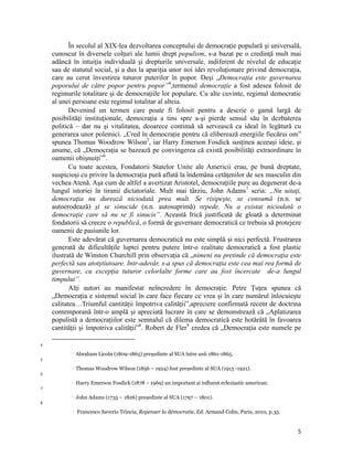 În secolul al XIX-lea dezvoltarea conceptului de democraţie populară şi universală,
    cunoscut în diversele colţuri ale lumii drept populism, s-a bazat pe o credinţă mult mai
    adâncă în intuiţia individuală şi drepturile universale, indiferent de nivelul de educaţie
    sau de statutul social, şi a dus la apariţia unor noi idei revoluţionare privind democraţia,
    care au cerut învestirea tuturor puterilor în popor. Deși „Democrația este guvernarea
    poporului de către popor pentru popor”4,termenul democraţie a fost adesea folosit de
    regimurile totalitare şi de democraţiile lor populare. Cu alte cuvinte, regimul democratic
    al unei persoane este regimul totalitar al alteia.
           Devenind un termen care poate fi folosit pentru a descrie o gamă largă de
    posibilităţi instituţionale, democraţia a tins spre a-şi pierde sensul său în dezbaterea
    politică – dar nu şi vitalitatea, deoarece continuă să servească ca ideal în legătură cu
    generarea unor polemici. „Cred în democrație pentru că eliberează energiile fiecărui om”
    spunea Thomas Woodrow Wilson5, iar Harry Emerson Fosdick susținea aceeași ideie, și
    anume, că „Democrația se bazează pe convingerea că există posibilități extraordinare în
    oamenii obișnuiți”6.
           Cu toate acestea, Fondatorii Statelor Unite ale Americii erau, pe bună dreptate,
    suspicioşi cu privire la democraţia pură aflată la îndemâna cetăţenilor de sex masculin din
    vechea Atenă. Aşa cum de altfel a avertizat Aristotel, democraţiile pure au degenerat de-a
    lungul istoriei în tiranii dictatoriale. Mult mai târziu, John Adams7 scria: „Nu uitaţi,
    democraţia nu durează niciodată prea mult. Se risipeşte, se consumă (n.n. se
    autoerodează) şi se sinucide (n.n. autosuprimă) repede. Nu a existat niciodată o
    democraţie care să nu se fi sinucis”. Această frică justificată de gloată a determinat
    fondatorii să creeze o republică, o formă de guvernare democratică ce trebuia să protejeze
    oamenii de pasiunile lor.
           Este adevărat că guvernarea democratică nu este simplă și nici perfectă. Frustrarea
    generată de dificultățile luptei pentru putere într-o realitate democratică a fost plastic
    ilustrată de Winston Churchill prin observația că „nimeni nu pretinde că democraţia este
    perfectă sau atotştiutoare. Intr-adevăr, s-a spus că democraţia este cea mai rea formă de
    guvernare, cu excepţia tuturor celorlalte forme care au fost încercate de-a lungul
    timpului”.
           Alți autori au manifestat neîncredere în democrație. Petre Țuțea spunea că
    „Democrația e sistemul social în care face fiecare ce vrea și în care numărul înlocuiește
    calitatea…Triumful cantității împotriva calității”,apreciere confirmată recent de doctrina
    contemporană într-o amplă și apreciată lucrare în care se demonstrează că „Aplatizarea
    populistă a democraţiilor este semnalul că dilema democratică este hotărâtă în favoarea
    cantităţii şi împotriva calităţii”8. Robert de Fler9 credea că „Democrația este numele pe
                                                                
4
                     Abraham Licoln (1809-1865) președinte al SUA între anii 1861-1865.
5
                     Thomas Woodrow Wilson (1856 – 1924) fost președinte al SUA (1913 -1921).
6
                     Harry Emerson Fosdick (1878 – 1969) un important și influent ecleziastic american.
7
                     John Adams (1735 – 1826) președinte al SUA (1797 – 1801).
8
                     Francesco Saverio Trincia, Repenser la démocratie, Ed. Armand Colin, Paris, 2010, p.35.


                                                                                                                5
 