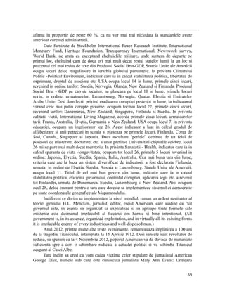                                                                                                                                                                                         
afirma in proportie de peste 60 %, ca nu vor mai trai niciodata la standardele avute
anterioar curentei administratii.
       Date furnizate de Stockholm International Peace Research Institute, International
Monetary Fund, Heritage Foundation, Transparency International, Newsweek survey,
World Bank, ne arata ca exceptand cheltuielile militare, unde suntem de departe pe
primul loc, cheltuind cam de doua ori mai mult decat restul statelor lumii la un loc si
procentul cel mai redus de taxe din Produsul Social Brut-GDP, Statele Unite ale Americii
ocupa locuri deloc magulitoare in ierarhia globului pamantesc. In privinta Climatului
Politic -Political Enviroment, indicator care ia in calcul stabilitatea politica, libertatea de
exprimare, dreptul de asociere etc. USA ocupa locul 14 in lume, primele cinci locuri,
revenind in ordine tarilor: Suedia, Norvegia, Olanda, New Zealand si Finlanda. Produsul
Social Brut - GDP pe cap de locuitor, ne plaseaza pe locul 10 in lume, primele locuri
revin, in ordine, urmatoarelor: Luxembourg, Norvegia, Quatar, Elvetia si Emiratelor
Arabe Unite. Desi dam lectii privind eradicarea coruptiei peste tot in lume, la indicatorul
vizand cele mai putin corupte guverne, ocupam tocmai locul 22, primele cinci locuri,
revenind tarilor: Danemarca, New Zealand, Singapore, Finlanda si Suedia. In privinta
calitatii vietii, International Living Magazine, acorda primele cinci locuri, urmatoarelor
tarii: Franta, Australia, Elvetia, Germania si New Zealand, USA ocupa locul 7. In privinta
educatiei, ocupam un ingrijorator loc 26. Acest indicator a luat in calcul gradul de
alfabetizare si anii petrecuti in scoala si plaseaza pe primele locuri, Finlanda, Corea de
Sud, Canada, Singapore si Japonia. Daca ascultam perlele” debitate de tot felul de
posesori de masterate, doctorate, etc. a unor pretinse Universitati chipurile celebre, locul
26 mi se pare mai mult decat meritoriu. In privinta Sanatatii - Health, indicator care ia in
calcul speranta de viata -longevitatea, ocupam tot locul 26, primele 5 locuri revenind in
ordine: Japonia, Elvetia, Suedia, Spania, Italia, Australia. Cea mai buna tara din lume,
criteriu care are la baza un sistem diversificat de indicatori, a fost declarata Finlanda,
urmata in ordine de Elvetia, Suedia, Austria si Luxembourg. Statele Unite ale Americii,
ocupa locul 11. Titlul de cel mai bun guvern din lume, indicator care ia in calcul
stabilitatea politica, eficienta guvernului, controlul coruptiei, aplicarea legii etc. a revenit
tot Finlandei, urmata de Danemarca, Suedia, Luxembourg si New Zealand. Aici ocupam
ocul 28, deloc onorant pentru o tara care doreste sa implementeze sistemul ei democratic
pe toate coordonatele geografice ale Mapamondului.
       Indiferent ce dorim sa implementam la nivel mondial, raman un ardent sustinator al
teoriei geniului H.L. Mencken, jurnalist, editor, eseist American, care sustine ca tot
guvernul este, in esenta sa organizat sa exploateze si in aproape toate formele sale
existente este dusmanul implacabil al fiecarui om harnic si bine intentionat. (All
government is, in its essence, organized exploitation, and in virtually all its existing forms
it is implacable enemy of every industrious and well-disposed man.)
       Anul 2012, printre multe alte triste evenimente, rememoreaza implinirea a 100 ani
de la tragedia Titanicului, intamplata la 15 Aprilie 1912. Desi sansele sunt revoltator de
reduse, sa speram ca la 4 Noiembrie 2012, poporul American va da dovada de maturitate
suficienta spre a dori o schimbare radicala a actualei politici si va schimba Titanicul
ocupant al Casei Albe.
       Tare inclin sa cred ca vom cadea victime celor stipulate de jurnalistul American
George Eliot, numele sub care este cunoscuta jurnalista Mary Ann Evans: Urmeaza


                                                                                                                                                                           59
 