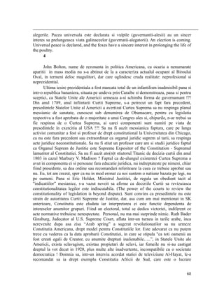                                                                                                                                                                                          
alegerile. Pacea universala este declarata si vulpile (guvernantii-alesii) au un sincer
interes sa prelungeasca viata galinaceelor (guvernatii-alegatorii). An election is coming.
Universal peace is declared, and the foxes have a sincere interest in prolonging the life of
the poultry.
      4

       John Bolton, nume de rezonanta in politica Americana, cu ocazia a nenumarate
aparitii in mass media nu s-a abtinut de la a caracteriza actualul ocupant al Biroului
Oval, in termeni deloc magulitori, dar care oglindesc cruda realitate: neprofesional si
neprezidential.
       Ultima iesire prezidentiala a fost marcata total de un infantilism inadmisibil pana si
intr-o republica bananiera, situata pe undeva prin Caraibe si demonstreaza, pana si pentru
sceptici, ca Statele Unite ale Americii urmeaza a-si schimba forma de guvernamant !?!
Din anul 1789, anul infiintarii Curtii Supreme, s-a petrecut un fapt fara precedent,
presedintele Statelor Unite al Americii a avertizat Curtea Suprema sa nu respinga planul
messianic de sanatate, cunoscut sub denumirea de Obamacare, pentru ca legislatia
respectiva a fost aprobata de o majoritate a unui Congres ales si, chipurile, n-ar trebui sa
fie respinsa de o Curtea Suprema, ai carei componenti sunt numiti pe viata de
presedintele in exercitiu al USA !?! Sa nu fi auzit messianica faptura, care pe langa
activist comunitar a fost si profesor de drept constitutional la Universitatea din Chicago,
ca nu este fara precedent sau extraordinar ca organul juridic suprem al tarii, sa respinga
acte juridice neconstitutionale. Sa nu fi stiut un profesor care are si studii juridice faptul
ca Organul Suprem de Justitie este Supreme Expositor of the Constitution - Supremul
lamuritor al Constitutiei. Sa nu fi auzit ato(n)t stiutorul Titanic de decizia curtii din anul
1803 in cazul Marbury V. Madison ? Faptul ca de-alungul existentei Curtea Suprema a
avut in componenta ei si persoane fara educatie juridica, nu indreptateste pe nimeni, chiar
fiind presedinte, sa dea ordine sau recomandari referitoare la ceea ce trebuie aprobat sau
nu. Eu, tot am crezut, sper ca nu in mod eronat ca noi suntem o natiune bazata pe legi, nu
pe oameni. Pana si Eric Holder, Ministrul Justitiei, de regula un obedient tacit al
indicatiilor” mesianice, s-a vazut nevoit sa afirme ca deciziile Curtii sa revizuiasca
constitutionalitatea legilor este indiscutabila. (The power of the courts to review the
constitutionality of legislation is beyond dispute). Sunt convins ca presedintele nu este
strain de autoritatea Curtii Supreme de Justitie, dar, asa cum am mai mentionat in SK
anterioare, Constitutia este eludata iar interpretarea ei este functie dependenta de
intereselor anumitor grupuri. Fiind an electoral, totul se dedica victoriei, indiferent ce
acte normative trebuiesc nerespectate. Personal, nu ma mai surprinde nimic. Ruth Bader
Ginsburg, Judecator al U.S. Supreme Court, aflata intr-un turneu in tarile arabe, inca
nerevenite dupa asa zisa “Arab spring” a sugerat revolutionarilor sa nu urmeze
Constitutia Americana, drept model pentru Constitutiile lor. Este adevarat ca nu putem
trece cu vederea ca la data aprobarii Constitutiei, in care se stipula ca toti oamenii au
fost creati egali de Creator, cu anumite drepturi inalienabile…..”, in Statele Unite ale
Americii, exista sclavagism, existau propietari de sclavi, iar femeile nu si-au castigat
dreptul la vot decat in 1920, plus multe alte inadvertente, incompatibile cu o societate
democratica ! Domnia sa, intr-un interviu acordat statiei de televiziune Al-Hayat, le-a
recomandat sa ia drept exemplu Constitutia Africii de Sud, care este o lucrare


                                                                                                                                                                           60
 