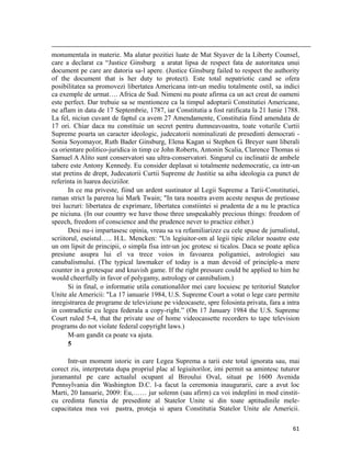                                                                                                                                                                                          
monumentala in materie. Ma alatur pozitiei luate de Mat Styaver de la Liberty Counsel,
care a declarat ca “Justice Ginsburg a aratat lipsa de respect fata de autoritatea unui
document pe care are datoria sa-l apere. (Justice Ginsburg failed to respect the authority
of the document that is her duty to protect). Este total nepatriotic cand se ofera
posibilitatea sa promovezi libertatea Americana intr-un mediu totalmente ostil, sa indici
ca exemple de urmat…. Africa de Sud. Nimeni nu poate afirma ca un act creat de oameni
este perfect. Dar trebuie sa se mentioneze ca la timpul adoptarii Constitutiei Americane,
ne aflam in data de 17 Septembrie, 1787, iar Constitutia a fost ratificata la 21 Iunie 1788.
La fel, niciun cuvant de faptul ca avem 27 Amendamente, Constitutia fiind amendata de
17 ori. Chiar daca nu constituie un secret pentru dumneavoastra, toate voturile Curtii
Supreme poarta un caracter ideologic, judecatorii nominalizati de presedinti democrati -
Sonia Soyomayor, Ruth Bader Ginsburg, Elena Kagan si Stephen G. Breyer sunt liberali
ca orientare politico-juridica in timp ce John Roberts, Antonin Scalia, Clarence Thomas si
Samuel A Alito sunt conservatori sau ultra-conservatori. Singurul cu inclinatii de ambele
tabere este Antony Kennedy. Eu consider deplasat si totalmente nedemocratic, ca intr-un
stat pretins de drept, Judecatorii Curtii Supreme de Justitie sa aiba ideologia ca punct de
referinta in luarea deciziilor.
       In ce ma priveste, fiind un ardent sustinator al Legii Supreme a Tarii-Constitutiei,
raman strict la parerea lui Mark Twain; In tara noastra avem aceste nespus de pretioase
trei lucruri: libertatea de exprimare, libertatea constiintei si prudenta de a nu le practica
pe niciuna. (In our country we have those three unspeakably precious things: freedom of
speech, freedom of conscience and the prudence never to practice either.)
       Desi nu-i impartasesc opinia, vreau sa va refamiliarizez cu cele spuse de jurnalistul,
scriitorul, eseistul….. H.L. Mencken: Un legiuitor-om al legii tipic zilelor noastre este
un om lipsit de principii, o simpla fisa intr-un joc grotesc si ticalos. Daca se poate aplica
presiune asupra lui el va trece voios in favoarea poligamiei, astrologiei sau
canubalismului. (The typical lawmaker of today is a man devoid of principle-a mere
counter in a grotesque and knavish game. If the right pressure could be applied to him he
would cheerfully in favor of polygamy, astrology or cannibalism.)
       Si in final, o informatie utila conationalilor mei care locuiesc pe teritoriul Statelor
Unite ale Americii: La 17 ianuarie 1984, U.S. Supreme Court a votat o lege care permite
inregistrarea de programe de televiziune pe videocasete, spre folosinta privata, fara a intra
in contradictie cu legea federala a copy-right.” (On 17 January 1984 the U.S. Supreme
Court ruled 5-4, that the private use of home videocassette recorders to tape television
programs do not violate federal copyright laws.)
       M-am gandit ca poate va ajuta.
       5

      Intr-un moment istoric in care Legea Suprema a tarii este total ignorata sau, mai
corect zis, interpretata dupa propriul plac al legiuitorilor, imi permit sa amintesc tuturor
juramantul pe care actualul ocupant al Biroului Oval, situat pe 1600 Avenida
Pennsylvania din Washington D.C. l-a facut la ceremonia inaugurarii, care a avut loc
Marti, 20 Ianuarie, 2009: Eu,…… jur solemn (sau afirm) ca voi indeplini in mod cinstit-
cu credinta functia de presedinte al Statelor Unite si din toate aptitudinile mele-
capacitatea mea voi pastra, proteja si apara Constitutia Statelor Unite ale Americii.

                                                                                                                                                                           61
 