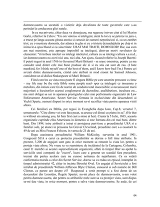                                                                                                                                                                                          
dumneavoastra sa secatuiti o vistierie deja devalizata de toate guvernele care s-au
perindat la conducerea gliei natale.
        In ce ma priveste, chiar daca va deranjeaza, ma regasesc intr-un citat al lui Maxim
Gorki, referitor la Cehov: Un om valoros si inteligent, atent la tot ce se petrece in juru-i,
a trecut pe langa aceasta gloata anosta si cenusie de oameni neputinciosi si, cu un zambet
trist, cu o mustrare domoala, dar adanca in glas si cu o tristete deznadajduita pe chip si in
inima le-a spus bland si cu sinceritate: URAT MAI TRAITI, DOMNILOR! Dar, asa cum
am mai mentiont, este aproape imposibil sa intelegeti, dintr-un motiv revoltator de
elementar: iti trebuie intelect sa intelegi intelectul, cultura ca sa intelegi cultura s.a.m.d.,
iar dumneavoastra nu aveti nici una, nici alta. Am ajuns, facand referire la Joseph Baretti-
il puteti regasi in anul 1766 in Guvernul Marii Britanii - sa urasc omenirea, pentru ca ma
consider unul dintre cele mai bune produse ale ei si eu stiu cat sunt de rau. (I hate
mankind, for I think myself one of the best of them, and I know how bad I’m.) Pentru cei
avizati dintre dumneavoastra, citatul este atribuit in mod eronat lui Samuel Johnson,
considerat un al doilea Shakespeare al Marii Britanii.
        Fiind convins ca viata mea poate fi singura Biblie pe care anumite persoane o citesc
– my life may be the only Bible some people read- sper ca intelegeti ce inseamna o
metafora, din ratiuni care tin de norme de conduita total inaccesibile si necunoscute marii
majoritati a locuitorilor acestui conglomerat de dezordine, analfabetism, incultura etc.,
ma simt obligat sa sar in apararea prestigiului celei mai performante organizatii de Law
Enforcement Americane- Secret Service- formata in exclusivitate din descendenti ai
Vechii Sparte, oameni dispusi in orice moment sa-si sacrifice viata pentru apararea vietii
altora.
        Cei familiari cu Biblia, pot regasi in Evanghelia dupa Ioan, Cap.8, versetul 7,
urmatoarele: Cine dintre voi este fara pacat, sa arunce cel dintai cu piatra in ea. (He that
is without sin among you, let him first cast a stone at her). Creata la 5 Iulie, 1865, aceasta
organizatie cuprinde elita Americana in domeniu si este formata din cei mai buni, dintre
buni. Din 1894, intre atributii a intrat si protejarea part-time a presedintelui USA si a
familiei sale, pe atunci in persoana lui Grover Cleveland, presedinte care s-a casatorit la
49 de ani cu Miss Frances Folsom, in varsta de 21 de ani.
        Dupa asasinarea presedintelui William McKinley, survenita in anul 1901,
Congresul SUA a cerut ca protectia presedintilor sa devina o full time atributie. In
prezent, 3.200 de angajati sunt gata in orice moment sa renunte la viata lor, pentru a
proteja viata altora. Nu vreau sa va reamintesc de incidentul de la Cartagena, Columbia,
cand 11 membri ai acestei supersofisticate organizatii, aflati in timpul liber au apelat la
serviciile unei companii de escort, lucru care a generat un scandal fara precedent,
tocmai din partea acelora care nu cunosc notiunea de neprihanire. Ca sa vedeti
conformatia morala a celor din Secret Service, doresc sa va redau un episod, intamplat in
timpul administratiei 42, chiar in incinta Biroului Oval. Un angajat al Serviciului a fost
intrebat de presedintele William Jefferson Blyte Clinton, cunoscut si sub numele de Bill
Clinton, ce parere are despre el? Raspunsul a venit prompt si a fost demn de un
descendent din Leonidas, Regele Spartei; nu-mi place de dumneavoastra, n-am votat
pentru dumneavoastra, dar pentru ca atributiile mele sunt sa va protejez viata, sunt dispus
sa-mi dau viata, in orice moment, pentru a salva viata dumneavoastra. Se aude, de cei



                                                                                                                                                                           64
 