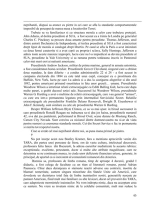                                                                                                                                                                                          
neprihaniti, dispusi sa arunce cu pietre in cei care se afla la standarde comportamentale
imposibil de perceput de marea masa a locuitorilor Terrei.
       Trebuie sa va familiarizez si cu structura morala a celor care trebuiesc protejati.
John Adams, al doilea presedinte al SUA, a fost acuzat ca a trimis la Londra pe generalul
Charles C. Pinckney sa procure doua amante pentru presedinte. Thomas Jefferson, unul
dintre autorii Declaratiei de Independenta, al treilea presedinte al SUA a fost caracterizat
drept lipsit de morala si catalogat drept libertin. Pe cand se afla la Paris a avut intimitati
cu doua femei casatorite si a avut copii cu propria-i sclava, Sally Hemings. Jefferson a
admis toate aceste maniere improprii, lucru care nu l-a impiedicat sa devina presedinte al
SUA, presedinte la Yale University si sa ramana pentru totdeauna inscris in Panteonul
celor mai mari eroi ai natiunii americane.
       Presedintele Andrew Jackson, militar de prima marime, general in armata unionista,
a fost consideratun home-wrecker. Presedintele Grover Cleveland, singurul care a obtinut
doua mandate, la date diferite - a condus administratiile 22 si 24 - a fost acuzat in
campania electorala din 1884 ca este tatal unui copil, conceput cu o prostituata din
Buffalo, New York, lucru pe care l-a admis si a dus la castigarea alegerilor si din anul
1892, pentru americani primand onestitatea in fata unor greseli… umane. Presedintele
Woodrow Wilson a intretinut relatii extraconjugale cu Edith Balling Galt, lucru care dupa
multe pareri, a grabit decesul sotiei sale. Succesorul lui Woodrow Wilson, presedintele
Warren G. Harding a avut o multime de relatii extraconjugale, care i-au generat urmasi,
cu care era intr-o permanenta legatura prin intermediul Serviciului Secret. Relatiile
extraconjugale ale presedintilor Franklin Delano Roosevelt, Dwight D. Eisenhower si
John F. Kennedy, sunt similare cu cele ale presedintelui Warren G Harding.
       Despre William Jefferson Blyte Clinton, ce sa va mai spun: in biroul sacrosanct in
care presedintele Ronald Reagan nu indraznea sa-si dea jos haina, presedintele numarul
42, si-a dat jos pantalonii, performand in Biroul Oval, scene demne de Mustang Ranch,
Carson City Nevada. Sunt convins ca niciunul dintre dumneavoastra nu si-ar da viata
pentru oameni cu asemenea standarde morale. Cei din Secret Service o fac in permanenta
si merita tot respectul nostru.
       Cine se crede cel mai neprihanit dintre noi, sa puna mana primul pe piatra.
       7
       Nu pot incepe acest nou Stanley Kramer, fara a mentiona aprecierile venite din
TARA, din partea unei persoane de litere, om de vasta cultura, intelectual desavarsit,
profesoara Iulia Iancu din Bucuresti, la adresa eseurilor mediatizate la aceasta rubrica:
exceptionale, excelente, percutante, docte si multe alte atribute magulitoare, care ne
determina sa ne continuam munca, in ciuda unor deficiente financiare uriase, generate, in
principal, de aportul ca si inexistent al comunitatii romanesti din America.
       Domnia sa, profesoara de limba romana, timp de aproape 4 decenii, gradul I
didactic, a fost colega de facultate cu un titan al literaturii romane, poetul Adrian
Paunescu. Chiar daca deranjeaza si starneste reactii adverse sau contrarii, insotite de
blamuri nemeritate, suntem singura minoritate din Statele Unite ale Americii, care
dovedeste un dezinteres total fata de limba inaintasilor nostri, generatiile nascute pe
pamant American, fiind mult mai familiare cu alte lexicuri, decat cel provenit din TARA,
care adaposteste mormintele inaintasilor. Nu vom indrepta nimic, daca nu acceptam ceea
ce suntem. Nu vrem sa invatam nimic de la celelalte comunitati, mult mai reduse la

                                                                                                                                                                           65
 