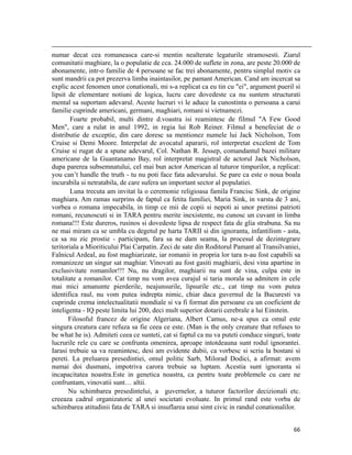                                                                                                                                                                                          
numar decat cea romaneasca care-si mentin nealterate legaturile stramosesti. Ziarul
comunitatii maghiare, la o populatie de cca. 24.000 de suflete in zona, are peste 20.000 de
abonamente, intr-o familie de 4 persoane se fac trei abonamente, pentru simplul motiv ca
sunt mandrii ca pot prezerva limba inaintasilor, pe pamant American. Cand am incercat sa
explic acest fenomen unor conationali, mi s-a replicat ca eu tin cu ei, argument pueril si
lipsit de elementare notiuni de logica, lucru care dovedeste ca nu suntem structurati
mental sa suportam adevarul. Aceste lucruri vi le aduce la cunostinta o persoana a carui
familie cuprinde americani, germani, maghiari, romani si vietnamezi.
        Foarte probabil, multi dintre d.voastra isi reamintesc de filmul A Few Good
Men, care a rulat in anul 1992, in regia lui Rob Reiner. Filmul a benefeciat de o
distributie de exceptie, din care doresc sa mentionez numele lui Jack Nicholson, Tom
Cruise si Demi Moore. Interpelat de avocatul apararii, rol interpretat excelent de Tom
Cruise si rugat de a spune adevarul, Col. Nathan R. Jessep, comandantul bazei militare
americane de la Guantanamo Bay, rol interpretat magistral de actorul Jack Nicholson,
dupa parerea subsemnatului, cel mai bun actor American al tuturor timpurilor, a replicat:
you can’t handle the truth - tu nu poti face fata adevarului. Se pare ca este o noua boala
incurabila si netratabila, de care sufera un important sector al populatiei.
        Luna trecuta am invitat la o ceremonie religioasa famila Francisc Sink, de origine
maghiara. Am ramas surprins de faptul ca fetita familiei, Maria Sink, in varsta de 3 ani,
vorbea o romana impecabila, in timp ce mii de copii si nepoti ai unor pretinsi patrioti
romani, recunoscuti si in TARA pentru merite inexistente, nu cunosc un cuvant in limba
romana!!! Este dureros, rusinos si dovedeste lipsa de respect fata de glia strabuna. Sa nu
ne mai miram ca se umbla cu degetul pe harta TARII si din ignoranta, infantilism - asta,
ca sa nu zic prostie - participam, fara sa ne dam seama, la procesul de dezintegrare
teritoriala a Mioriticului Plai Carpatin. Zeci de sate din Roditorul Pamant al Transilvaniei,
Falnicul Ardeal, au fost maghiarizate, iar romanii in propria lor tara n-au fost capabili sa
romanizeze un singur sat maghiar. Vinovati au fost gasiti maghiarii, desi vina apartine in
exclusivitate romanilor!!! Nu, nu dragilor, maghiarii nu sunt de vina, culpa este in
totalitate a romanilor. Cat timp nu vom avea curajul si taria morala sa admitem in cele
mai mici amanunte pierderile, neajunsurile, lipsurile etc., cat timp nu vom putea
identifica raul, nu vom putea indrepta nimic, chiar daca guvernul de la Bucuresti va
cuprinde crema intelectualitatii mondiale si va fi format din persoane cu un coeficient de
inteligenta - IQ peste limita lui 200, deci mult superior dotarii cerebrale a lui Einstein.
       Filosoful francez de origine Algeriana, Albert Camus, ne-a spus ca omul este
singura creatura care refuza sa fie ceea ce este. (Man is the only creature that refuses to
be what he is). Admiteti ceea ce sunteti, cat si faptul ca nu va puteti conduce singuri, toate
lucrurile rele cu care se confrunta omenirea, aproape intotdeauna sunt rodul ignorantei.
Iarasi trebuie sa va reamintesc, desi am evidente dubii, ca vorbesc si scriu la bostani si
pereti. La preluarea presedintiei, omul politic Sarb, Milorad Dodici, a afirmat: avem
numai doi dusmani, impotriva carora trebuie sa luptam. Acestia sunt ignoranta si
incapacitatea noastra.Este in genetica noastra, ca pentru toate problemele cu care ne
confruntam, vinovatii sunt… altii.
       Nu schimbarea presedintelui, a guvernelor, a tuturor factorilor decizionali etc.
creeaza cadrul organizatoric al unei societati evoluate. In primul rand este vorba de
schimbarea atitudinii fata de TARA si insuflarea unui simt civic in randul conationalilor.


                                                                                                                                                                           66
 
