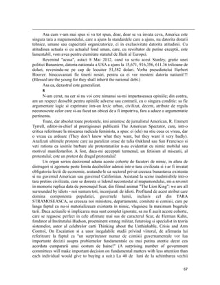                                                                                                                                                                                          
       Asa cum v-am mai spus si va tot spun, doar, doar se va invata ceva, America este
singura tara a mapamondului, care a ajuns la standardele care a ajuns, nu datorita dotarii
tehnice, umane sau capacitatii organizatorice, ci in exclusivitate datorita atitudinii. Cu
atitudinea actuala si cu actualul fond uman, care, cu revoltator de putine exceptii, este
lamentabil, vom avea pentru eternitate statutul de Haiti al Europei.
       Revenind acasa, astazi 8 Mai 2012, cand va scriu acest Stanley, gratie unei
politici Bananiere, datoria nationala a USA a ajuns la 15,671, 916,356, 611.36 trilioane de
dolari, revenindu-ne pe cap de locuitor 51,582 dolari. Vorba presedintelui Herbert
Hoover: binecuvantati fie tinerii nostri, pentru ca ei vor mosteni datoria natiunii!!!
(Blessed are the young for they shall inherit the national debt.)
       Asa ca, dezastrul este generalizat.
       8
       N-am cerut, nu cer si nu voi cere nimanui sa-mi impartaseasca opiniile; din contra,
am un respect deosebit pentru opiniile adverse sau contrarii, cu o singura conditie: sa fie
argumentate logic si exprimate intr-un lexic urban, civilizat, decent, atribute de regula
necunoscute celor care si-au facut un obicei de a fi impotriva, fara a aduce o argumentatie
pertinenta.
       Toate, dar absolut toate protestele, imi amintesc de jurnalistul American, R. Emmett
Tyrrell, editor-in-chief al prestigioasei publicatii The American Spectator, care, intr-o
critica referitoare la miscarea radicala feminista, a spus: ei (ele) nu stiu ceea ce vreau, dar
o vreau cu ardoare (They don’t know what they want, but they want it very badly).
Analizati ultimele proteste care au paralizat orase de talia Oakland sau San Francisco si
veti rationa ca iesirile barbare ale protestatarilor n-au evidentiat cu nimic mobilul sau
motivul manifestarilor. A fost, daca-mi acceptati termenul, un fetisism al miscarii, al
protestului; este un protest de dragul protestului!
       Un organ serios decizional aduna aceste cohorte de facatori de nimic, in afara de
distrugeri si zgomote peste limita decibelilor admisi intr-o tara civilizata si i-ar fi invatat
obligatoriu lectii de economie, aratandu-le ca sectorul privat creeaza bunastarea existenta
si nu guvernul American sau guvernul Californian. Asistand la scene inadmisibile intr-o
tara pretins civilizata, care se doreste si liderul necontestat al mapamondului, mi-a revenit
in memorie replica data de personajul Scar, din filmul animat The Lion King: we are all
surrounded by idiots - noi suntem toti, inconjurati de idioti. Profitand de acest atribut care
domina componenta populatiei, guvernele lumii, inclusiv cel din TARA
STRAMOSEASCA, se creeaza noi ministere, departamente, comitete si comisii, care pe
langa faptul ca nu-si materializeaza existenta in nimic, vlaguiesc la maximum bugetele
tarii. Daca actiunile si implicarea mea sunt complet ignorate, sa nu fi auzit aceste cohorte,
care se regasesc perfect in cele afirmate mai sus de caracterul Scar, de Herman Kahn,
fondator al Institutului Hudson, proeminent strateg militar, futurolog si specialist in teoria
sistemelor, autor al celebrelor carti Thinking about the Unthinkable, Crisis and Arm
Control, On Escalation si a unor inegalabile studii privind viitorul, de afirmatia lui
referitoare la faptul ca un surprinzator numar de comisii guvernamentale vor lua
importante decizii asupra problemelor fundamentale cu mai putina atentie decat cea
acordata cumpararii unui costum de haine! (A surprising number of government
committees will make important decision on fundamental matters with less attention than
each individual would give to buying a suit.) La 40 de luni de la schimbarea vechii

                                                                                                                                                                           67
 