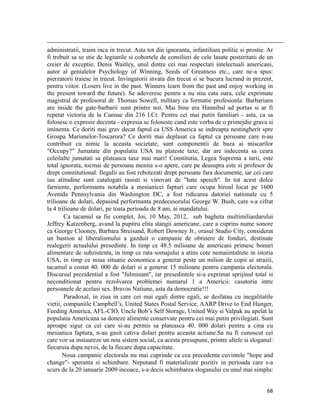                                                                                                                                                                                          
administratii, traim inca in trecut. Asta tot din ignoranta, infantilism politic si prostie. Ar
fi trebuit sa se stie de legiunile si cohortele de consilieri de cele lasate posteritatii de un
creier de exceptie, Denis Waitley, unul dintre cei mai respectati intelectuali americani,
autor al genialelor Psychology of Winning, Seeds of Greatness etc., care ne-a spus:
pierzatorii traiesc in trecut. Invingatorii invata din trecut si se bucura lucrand in prezent,
pentru viitor. (Losers live in the past. Winners learn from the past and enjoy working in
the present toward the future). Se adeveresc pentru a nu stiu cata oara, cele exprimate
magistral de profesorul dr. Thomas Sowell, military ca formatie profesionla: Barbarians
are inside the gate-barbarii sunt printre noi. Mai bine era Hannibal ad portas si ar fi
repetat victoria de la Cannae din 216 I.Cr. Pentru cei mai putin familiari - asta, ca sa
folosesc o expresie decenta - expresia se foloseste cand este vorba de o primejdie grava si
iminenta. Ce doriti mai grav decat faptul ca USS America se indreapta nestingherit spre
Groapa Marianelor-Toscarora? Ce doriti mai deplasat ca faptul ca persoane care n-au
contribuit cu nimic la aceasta societate, sunt componentii de baza ai miscarilor
Occupy? Jumatate din populatia USA nu plateste taxe, dar are indecenta sa ceara
celeilalte jumatati sa plateasca taxe mai mari! Constitutia, Legea Suprema a tarii, este
total ignorata, tocmai de persoana menita s-o apere, care pe deasupra este si profesor de
drept constitutional. Ilegalii au fost rebotezati drept persoane fara documente, iar cei care
iau atitudine sunt catalogati rasisti si vinovati de hate speech. In tot acest dolce
farniente, performanta notabila a mesianicei fapturi care ocupa biroul locat pe 1600
Avenida Pennsylvania din Washington DC, a fost ridicarea datoriei nationale cu 5
trilioane de dolari, depasind performanta predecesorului George W. Bush, care s-a cifrat
la 4 trilioane de dolari, pe toata perioada de 8 ani, ai mandatului.
        Ca tacamul sa fie complet, Joi, 10 May, 2012, sub bagheta multimiliardarului
Jeffrey Katzenberg, avand la pupitru elita stangii americane, care a cuprins nume sonore
ca George Clooney, Barbara Streisand, Robert Downey Jr., orasul Studio City, considerat
un bastion al liberalismului a gazduit o campanie de obtinere de fonduri, destinate
realegerii actualului presedinte. In timp ce 48.5 milioane de americani primesc bonuri
alimentare de subzistenta, in timp ce rata somajului a atins cote nemaiintalnite in istoria
USA, in timp ce noua situatie economica a generat peste un milion de copii ai strazii,
tacamul a costat 40. 000 de dolari si a generat 15 milioane pentru campania electorala.
Discursul prezidential a fost fulminant, iar presedintele si-a exprimat sprijinul total si
neconditionat pentru rezolvarea problemei numarul 1 a Americii: casatoria intre
persoanele de acelasi sex. Bravos Natiune, asta da democratie!!!
        Paradoxal, in ziua in care cei mai egali dintre egali, se desfatau cu inegalitatile
vietii, companiile Campbell’s, United States Postal Service, AARP Drive to End Hunger,
Feeding America, AFL-CIO, Uncle Bob’s Self Storage, United Way si Valpak au apelat la
populatia Americana sa doneze alimente conservate pentru cei mai putin privilegiati. Sunt
aproape sigur ca cei care si-au permis sa plateasca 40. 000 dolari pentru a cina cu
mesianica faptura, n-au gasit cativa dolari pentru aceasta actiune.Sa nu fi cunoscut cei
care vor sa instaureze un nou sistem social, ca acesta presupune, printre altele si sloganul:
fiecaruia dupa nevoi, de la fiecare dupa capacitate.
       Noua campanie electorala nu mai cuprinde ca cea precedenta cuvintele hope and
change- speranta si schimbare. Neputand fi materializate pozitiv in perioada care s-a
scurs de la 20 ianuarie 2009 incoace, s-a decis schimbarea sloganului cu unul mai simplu:


                                                                                                                                                                           68
 