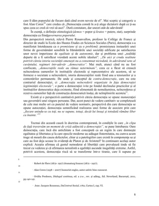 care îl dăm poporului de fiecare dată când avem nevoie de el”. Mai sceptic și categoric a
     fost Alan Coren10 care credea că „Democrația constă în a-ți alege dictatorii după ce ți-au
     spus ceea ce cred că vrei să auzi”. Dură constatare, dar uneori atât de adevărată!
            În esenţă, o definiţie etimologică (demos = popor şi kratos = putere, stat), surprinde
     democraţia ca fiindguvernarea poporului.
     Din perspectivă istorică, relevă Pierre Rosanvallon, profesor la Collège de France și
     director de studii la Ecole des Hautes Etudes en Sciences Sociales (Paris), democrația s-a
     manifestat întotdeauna ca o promisiune și ca o problemă: promisiunea instaurării unei
     forme de guvernământ sensibilă la frământările unei societăți edificate pe satisfacerea
     unor nevoi imperioase de egalitate și de autonomie, dar și problema unei „realități
     departe de a fi satisfăcut vreodată aceste nobile idealuri”. „De aici și cruda realitate
     potrivit căreia istoria societății omenești nu a consemnat niciodată, în adevăratul sens al
     cuvântului, regimuri într-adevăr „democratice”. Mai mult, atunci când nu au fost
     confiscate, „democrațiile reale au rămas neterminate”, ceea ce a făcut să crească
     neîncrederea oamenilor în instituțiile electorale și reprezentative ale acestora, să se
     formeze o societate a neîncrederii, istoria democrațiilor reale fiind una a tensiunilor și a
     contestărilor permanente. De unde și conceptul de contra-democrație, care nu este
     contrariul democrației, ci „democrația neîncrederii organizate în fața democrației
     legitimității electorale”, o parte a democrației ivite pe fondul declinului practicilor și al
     instituțiilor democratice deja existente, fiind alimentată de nemulțumirea, neîncrederea și
     rezerva oamenilor față de construcția democratică însăși, de neîmplinirile acesteia11.
            Există și o perspectivă cantitativă potrivit căreia democraţia se opune monocraţiei
     sau guvernării unei singure persoane. Dar, acest punct de vedere cantitativ se completează
     de cele mai multe ori cu punctul de vedere normativ, perspectivă din care democraţia se
     opune autocraţiei, democraţia semnificând realizarea unei forme de asociere prin care
     „fiecare unindu-se cu toţi, nu se supune, totuşi, decât lui însuşi şi totodată rămâne liber
     ca înainte.”12

           Tocmai din această cauză în doctrina contemporană, în condițile în care „în clipa
     de faţă traversăm un moment de criză adâncită a democraţiei”, se pune întrebarea: Oare
     democraţia, care încă din antichitate a fost concepută ca un regim în care domneşte
     egalitatea şi libertatea şi la care epocile moderne au adăugat fraternitatea, nu cumva acum
     trage să moară din cauza defectelor, chiar şi a patologiilor care există în componenţa sa şi
     care au fost deja scoase în evidenţă de Platon şi de Aristotel? In continuare același autor
     explică: Aceştia afirmau că gustul nemoderat al libertăţii care prevalează tinde să fie
     trecut cu vederea şi că afirmarea nerealistă a egalităţii ascunde inegalităţi extreme. Astfel,
     potrivit acestora, democraţia riscă să se transforme într-o tiranie, care îi supune pe
                                                                                                                                                                                              
9
                      Robert de Flers (1872- 1927) dramaturg francez (1872 - 1927).
10
                      Alan Coren (1938 – 2007) humorist englez, autor satiric bine cunoscut.
11
              Ovidiu Predescu, Dialogul continuu, ed. a 2-a , rev. și adăug., Ed. Neverland, București, 2011,

     pp.140-141. 
12
                      Jean Jacques Rousseau, DuContrat Social, 1762, Cartea I, cap. VI.


                                                                                                                                                                                  6
 