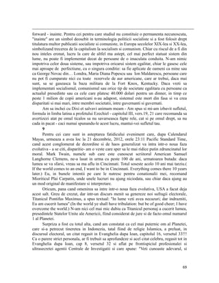                                                                                                                                                                                          
forward - inainte. Pentru cei pentru care studiul nu constituie o permanenta necunoscuta,
inainte are un simbol deosebit in terminologia politicii socialiste si a fost folosit drept
titulatura multor publicatii socialiste si comuniste, in Europa secolelor XIX-lea si XX-lea,
simbolizand trecerea de la capitalism la socialism si comunism. Chiar cu riscul de a fi din
nou inteles eronat, lucru la care de altfel ma astept, cel mai perfect statuat sistem din
lume, nu poate fi implementat decat de persoane de o imaculata conduita. N-am nimic
impotriva celor doua sisteme, sau impotriva oricarui sistem egalitar, chiar le gasesc cele
mai aproape de perfectiune, cu o singura conditie: sa fie aplicate de oameni ca mine sau
ca George Novac din… Londra, Maria Diana Popescu sau Ion Maldarescu, persoane care
nu pot fi cumparate nici cu toate rezervele de aur americane, care ar trebui, daca mai
sunt, sa se gaseasca la baza militara de la Fort Knox, Kentucky. Daca vreti sa
implementati socialismul, comunismul sau orice tip de societate egalitara cu persoane ca
actualul presedinte sau ca cele care platesc 40.000 dolari pentru un dinner, in timp ce
peste 1 milion de copii americani n-au adapost, sistemul este mort din fasa si va crea
disparitati si mai mari, intre membri societatii, intre guvernanti si guvernati.
       Am sa inchei cu Dixi et salvavi animam meam - Am spus si mi-am izbavit sufletul,
formula in limba latina a profetului Ezechiel - capitolul III, vers.19, 21 care recomanda sa
avertizezi atat pe omul ticalos sa nu savarseasca fapte rele, cat si pe omul drept, sa nu
cada in pacat - caci numai spunandu-le acest lucru, mantui-vei sufletul tau.
       9
       Pentru cei care sunt in asteptarea fatidicului eveniment care, dupa Calendarul
Mayas, urmeaza a avea loc la 21 decembrie, 2012, orele 23:11 Pacific Standard Time,
cand acest conglomerat de dezordine si de haos generalizat va intra intr-o noua faza
evolutiva - a se citi, disparitie- am o veste care sper sa le mai ridice putin zdruncinatul lor
moral. Mark Twain, numele sub care este cunoscut scriitorul American Samuel
Langhorne Clemens, ne-a lasat in urma cu peste 100 de ani, urmatoarea butada: daca
lumea se va sfarsi, vreau sa ma aflu in Cincinnati. Totul soseste acolo 10 ani mai tarziu.(
If the world comes to an end, I want to be in Cincinnati. Everything comes there 10 years
later.) Eu, in bunele intentii pe care le nutresc pentru conationalii mei, recomand
Mioriticul Plai Carpatin, unde unele lucruri nu ajung niciodata, sau chiar daca ajung au
un mod original de manifestare si interpretare.
       Oricum, pana cand omenirea sa intre intr-o noua faza evolutiva, USA a facut deja
acest salt. Greu de crezut, dar intr-un discurs menit sa genereze noi sufragii electorale,
Titanicul Pontifus Maximus, a spus textual: In lume veti avea necazuri; dar indrazniti,
Eu am cucerit lumea.(In the world ye shall have tribulation: but be of good cheer; I have
overcome the world.) N-am nici cel mai mic dubiu ca Titanicul personaj a cucerit lumea,
presedintele Statelor Unite ale Americii, fiind considerat de jure si de facto omul numarul
1 al Planetei.
       Surpriza a fost cu totul alta, cand am constatat ca cel mai puternic om al Planetei,
care si-a petrecut tineretea in Indonezia, tatal fiind de religie Islamica, a preluat, in
discursul electoral, un citat regasit in Evanghelia dupa Ioan, capitolul 16, versetul 33!!!
Ca o parere strict personala, ar fi trebuit sa aprofundeze si acel citat celebru, regasit tot in
Evanghelia dupa Ioan, cap 8, versetul 32 si aflat pe frontispiciul profesionalei si
ultrasecretei agentii Centrale de Investigatii si care spune: Veti cunoaste adevarul, si



                                                                                                                                                                           69
 