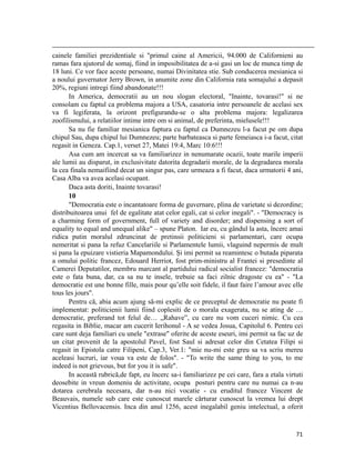                                                                                                                                                                                          
cainele familiei prezidentiale si primul caine al Americii, 94.000 de Californieni au
ramas fara ajutorul de somaj, fiind in imposibilitatea de a-si gasi un loc de munca timp de
18 luni. Ce vor face aceste persoane, numai Divinitatea stie. Sub conducerea mesianica si
a noului guvernator Jerry Brown, in anumite zone din California rata somajului a depasit
20%, regiuni intregi fiind abandonate!!!
       In America, democratii au un nou slogan electoral, Inainte, tovarasi! si ne
consolam cu faptul ca problema majora a USA, casatoria intre persoanele de acelasi sex
va fi legiferata, la orizont prefigurandu-se o alta problema majora: legalizarea
zoofilismului, a relatiilor intime intre om si animal, de preferinta, mielusele!!!
       Sa nu fie familiar mesianica faptura cu faptul ca Dumnezeu l-a facut pe om dupa
chipul Sau, dupa chipul lui Dumnezeu; parte barbateasca si parte femeiasca i-a facut, citat
regasit in Geneza. Cap.1, verset 27, Matei 19:4, Marc 10:6!!!
       Asa cum am incercat sa va familiarizez in nenumarate ocazii, toate marile imperii
ale lumii au disparut, in exclusivitate datorita degradarii morale, de la degradarea morala
la cea finala nemaifiind decat un singur pas, care urmeaza a fi facut, daca urmatorii 4 ani,
Casa Alba va avea acelasi ocupant.
       Daca asta doriti, Inainte tovarasi!
       10
       Democratia este o incantatoare forma de guvernare, plina de varietate si dezordine;
distribuitoarea unui fel de egalitate atat celor egali, cat si celor inegali. - Democracy is
a charming form of government, full of variety and disorder; and dispensing a sort of
equality to equal and unequal alike – spune Platon. Iar eu, cu gândul la asta, încerc amai
ridica putin moralul zdruncinat de pretinsii politicieni si parlamentari, care ocupa
nemeritat si pana la refuz Cancelariile si Parlamentele lumii, vlaguind nepermis de mult
si pana la epuizare vistieria Mapamondului. Și imi permit sa reamintesc o butada piparata
a omului politic francez, Edouard Herriot, fost prim-ministru al Frantei si presedinte al
Camerei Deputatilor, membru marcant al partidului radical socialist francez: democratia
este o fata buna, dar, ca sa nu te insele, trebuie sa faci zilnic dragoste cu ea - La
democratie est une bonne fille, mais pour qu’elle soit fidele, il faut faire l’amour avec elle
tous les jours.
       Pentru că, abia acum ajung să-mi explic de ce preceptul de democratie nu poate fi
implementat: politicienii lumii fiind coplesiti de o morala exagerata, nu se ating de …
democratie, preferand tot felul de… „Rahave”, cu care nu vom cuceri nimic. Cu cea
regasita in Biblie, macar am cucerit Ierihonul - A se vedea Josua, Capitolul 6. Pentru cei
care sunt deja familiari cu unele extrase oferite de aceste eseuri, imi permit sa fac uz de
un citat provenit de la apostolul Pavel, fost Saul si adresat celor din Cetatea Filipi si
regasit in Epistola catre Filipeni, Cap.3, Ver.1: mie nu-mi este greu sa va scriu mereu
aceleasi lucruri, iar voua va este de folos. - To write the same thing to you, to me
indeed is not grievous, but for you it is safe.
       In această rubrică,de fapt, eu încerc sa-i familiarizez pe cei care, fara a etala virtuti
deosebite in vreun domeniu de activitate, ocupa posturi pentru care nu numai ca n-au
dotarea cerebrala necesara, dar n-au nici vocatie - cu eruditul francez Vincent de
Beauvais, numele sub care este cunoscut marele cărturar cunoscut la vremea lui drept
Vicentius Bellovacensis. Inca din anul 1256, acest inegalabil geniu intelectual, a oferit


                                                                                                                                                                           71
 