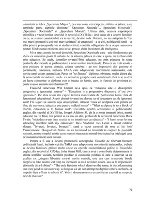                                                                                                                                                                                          
umanitatii celebra „Speculum Majus ”, cea mai mare enciclopedie editata in istorie, care
cuprinde patru capitole distincte:” Speculum Naturale”,„ Speculum Historiale”,
„Speculum Doctrinale” si „Speculum Morale”. Ultima data, aceasta capodopera
stiintifica a vazut lumina tiparului in secolul al XVII-lea - deci sansa de a deveni familiari
cu ea, se reduce considerabil, ca sa nu zic, devine nula. Oricum, nu ma asteptam la cei
mai mari ignoranti si cei mai mari sarlatani ai umanitatii - a se citi, politicienii lumii - sa
aiba printre preocuparile lor si studiul-cititul, conditia obligatorie de a ocupa asemenea
posturi fiind tocmai existenta unui nivel precar, chiar inexistent, de inteligenta.
       Mi-a atras atentia in mod deosebit, Speculum Doctrinale care este fundamentat pe
ideea ca omenirea poate fi salvata de la situatia jalnica in care a ajuns, in exclusivitate
prin educatie. Se aude, domnilor-tovarasi?Prin educatie, nu prin plasarea in toate
posturile decizionale si parlamentare a unor nulitati intelectuale. Pana ce nu veti scoate -
prin picioare in partea dorsala, ultima vertebra - pe toti impostorii din guverne si
parlamente, omenirea, inclusiv TARA care adaposteste mormintele inaintasilor, este
sortita unui colaps generalizat. Peste tot se flutura diplome, obtinute, multe dintre ele,
la universitati inexistente, unele cu sediul in garajele unor conationali, fara a se realiza
un lucru elementar: o diploma este o bucata de hartie, care, in functie de grosimea ei,
poate avea o anumita intrebuintare!?!
       Filosoful American Will Durant ne-a spus ca educatia este o descoperire
progresiva a ignorantei noastre - Education is a progressive discovery of out own
ignorance. De abia acum imi explic rezerva manifestata de politicienii lumii, fata de
fenomenul educational. Acesti domni-tovarasi nu doresc sa-si descopere cat de ignoranti
sunt! Fiti siguri ca sunteti deja deconspirati, intrucat ceea ce sculptura este pentru un
bloc de marmora, educatia este pentru sufletul uman - What sculpture is to a block of
marble, education is to human soul. Cuvintele apartin scriitorului si politicianului
englez, din secolul al XVIII-lea, Joseph Addison SI, de la o posta emanati orice, numai
educatie nu. In final, imi permit sa va dau un sfat, preluat de la scriitorul American Mark
Twain: niciodata n-am lasat scoala sa se interfereze cu educatia - I have never let my
schooling interfere with my education. Desi Vladimir Ilici Lenin a lansat celebrul
slogan: Invatati, Invatati, Invatati!, cand a vazut carnetul de note al lui Iosif
Vissarionovici Dougashvili Stalin, eu va recomand sa renuntati in corpore la posturile
natiunii, pentru simplul motiv ca nu sunteti structurati mintal-intelectual sa intelegeti ceea
ce inseamna binele unei natiuni.
       Pentru a fi sau a deveni promotorii conceptului filosofic de libertate-freedom
politicienii lumii, inclusiv cei din TARA care adaposteste mormintele inaintasilor, trebuie
sa devina familiari, printre multe altele cu operele economistului politic si filosofului
englez, din secolul al XIX-lea, John Stuart Mill, care a avut o contributie determinanta in
stiinta teoriilor sociale, teoriilor politice si economie politica si care a incercat sa ne
explice ca: „singura libertate care-si merita numele, este cea care urmareste binele
propriu in felul nostru, cat timp nu incercam sa nu-l acordam altora, sau sa le impiedicam
eforturile de a-l obtine - The only freedom which deserves the name, is that of pursuing
our own good in our own way, so long as we do not attempt to deprive others on theirs, or
impede their efforts to obtain it. Vedeti dumneavoastra un politician capabil sa respecte
cele de mai sus?



                                                                                                                                                                           72
 