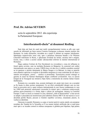                                                                                                                                                                                          




Prof. Dr. Adrian SEVERIN

           scria în septembrie 2012 din experiența
           la Parlamentul European:


                          Interlocutorii-cheie” ai doamnei Reding
       Sunt deja ani buni de cand mai multi europarlamentari insista sa afle care sunt
sursele de informatii pe baza carora Comisia Europeana evalueaza situatia justitiei din
Romania. In ciuda eforturilor, niciodata nu a putut fi obtinut un raspuns satisfacator.
Identitatea respectivelor surse este, spre a parafraza faimoasa butada a lui Winston
Churchill referitoare la Rusia, o ghicitoare invaluita de mister, ascunsa intr-o enigma.
Exista, insa, o cheie a acestei sarade: (dez)acordul referitor la statutul international al
Romaniei.
       Dupa caderea Cortinei de Fier Occidentul si-a revendicat o zona de influenta in
fostul spatiu sovietic, care nu includea Romania (si Bulgaria). In contextul noii ordini
internationale care parea a se naste, URSS (inca vie desi nu si viabila) considera esential
sa isi pastreze o pozitie dominanta la Marea Neagra si in Balcani, in timp ce puterile
euro-atlantice apreciau ca realista si dezirabila integrarea in zona controlata de ele doar a
statelor est-europene „surori” – catolice si protestante. Teoretizarea acestei strategii se
gaseste in eseul lui Samuel Huntington despre conflictul civilizatiilor. Asa s-a nascut
Grupul de la Viszegrad sau initiativa Alpe-Adria a ministrului de externe italian Gianni
DeMichelis.
       Romania nu a acceptat, insa, aceasta intelegere ori, poate mai exact, nu a acceptat
sa fie lasata in afara acestui aranjament. Cu un efort considerabil (despre care nu este
locul sa povestim aici) a spart izolarea internationala la care fusese condamnata in vara
lui 1990 (sub pretextul sanctionarii recursului la mineri spre a solutiona controversele
politice post-comuniste) si a fortat, dupa o odisee de neimaginat, intrarea in Consiliul
Europei. Cand s-a trezit cu romanii in casa, distinsul „club al democratilor” a fost nevoit
sa adopte o procedura de monitorizare post-admitere (bunica MCV de mai tarziu) si sa-si
deschida portile Rusiei, precum si fostelor republici sovietice, renuntand, practic, la
vechea sa identitate.
       Oarecum in paralel, Romania s-a opus si teoriei potrivit careia statele est-europene
rezultate din Tratatul de la Versailles ar fi nu numai entitati artificiale dar si mult prea
mari spre a se incadra comod in ordinea europeana si globala post bipolara; fapt pentru


                                                                                                                                                                           73
 