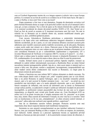                                                                                                                                                                                          
care ar fi trebuit fragmentate inainte de a se integra separat si selectiv intr-o noua Europa
politica. Ca romanii nu au fost de acord sa se scindeze nu ar fi fost mare lucru. De opus s-
a opus si Serbia; si inca cum! Grav este ca au reusit!
       Etapa urmatoare a fost inca si mai dramatica. Scapata de dominatia sovietica (cel
putin formal) Romania dorea sa scape si de pericolul izolarii sau de cel al ramanerii intr-o
zona gri, ca tara a nimanui. Nu i-a fost de ajuns sa fie intacta tritorial dar a poftit sa intre
si in sistemul occidental de aliante devenind membru NATO si UE. Atat Vestul cat si
Estul au fost de acord ca aceasta ar fi insemnat traversarea unei lini rosii. Nu atat in
relatiile lor cu Romania cat in relatiile dintre ele, aceasta modificand situatia geo-
strategica si, deci, echilibrul global de putere.
       Cum necum, folosindu-se fluiditatea periculoasa a contextului international,
precum si de lupta celor care ambitionau adancirea integrarii aliantelor si structurilor
federale occidentale, pe de o parte, cu cei care urmareau diluarea coeziunii acestora prin
admiterea unor membri cunoscuti pentru traditiile suveraniste, pe de alta parte, Romania
a ajuns acolo unde mai nimeni nu o dorea. Oarecum pusa in fata inevitabilului dar si
cautand un compromis intre cei care vedeau un atu in primirea imediata a Romaniei si cei
care considerau Romania ca pe o vulnerabilitate suplimentara a organizatiei, UE a
inventat Mecanismul de Verificare si Cooperare (MCV). Acesta ar fi putut fi – si a fost –
folosit spre a reduce pana la anulare spatiul de miscare si drepturile Romaniei in cadrul
UE, condamnandu-o la un statut de mana a doua; daca nu chiar la unul de protectorat.
       Asadar, fortand mereu jocul si practicand politica faptului implinit, romanii au
dobandit in cadrul ordinii internationale succesoare a Razboiului Rece un statut formal
neconform intentei protagonistilor globali. Iata de ce, intre acest statut si statutul real s-a
cascat o falie care, din pacate, urmare a neglijentei, incompetentei, iresponsabilitatii sau
chiar tradarii unora dintre conducatorii mai recenti ai Romaniei, s-a largit pana la
dimensiuni extrem de periculoase.
       Pentru a functiona asa cum trebuie MCV trebuia alimentat cu datele necesare. Nu
este vorba despre datele reale ci despre cele „utile” scopului pentru care se voia folosit.
Spre a nu primi Romania in spatiul Schengen, spre a nu deschide romanilor pietele
muncii, spre a le opri accesul la fonduri europene (care – nu-i asa? – nu prind rau nici
membrilor mai dezvoltati), spre a le anula optiunile electorale, spre a nu-i distribui in
functii europene de influenta, este nevoie de informatii care sa ateste ca Parlamentul
corupt sufoca justitia, ca judecatorii corupti ii achita pe infractorii inculpati de procurorii
incoruptibili, ca politicienii romani puscariabili dau lovituri de stat care sa le asigure
impunitatea, ca alegerile sunt viciate prin fraude uriase etc. Cum Occidentul (UE) nu
minte (sic!) el nu poate inventa pur si simplu asemenea stiri. In „inocenta” sa se poate
lasa, insa, mintit. Daca sursele de informatii il inseala, nu este vina lui ci a surselor. Totul
este ca inselaciunea sa fie nu una „intamplatoare”, in afara oricarui control rational, ci
„necesara”, adica adecvata realizarii unei agende politice „superioare”.
       Iata de ce identitatea surselor trebuie protejata. Protectia acesteia este mai
importanta chiar decat respectul datorat mult trambitatei transparente.
       Insistenta cu care anumiti europarlamentari au pus intrebari indiscrete Comisiei a
facut-o, insa, pe comisarul Reding sa aiba o scapare si sa ofere un raspuns, de asemenea,
usor indiscret. Astfel, domnia sa a precizat saptamana trecuta ca rapoartele privind
Romania se bazeaza pe date provenind: 1. de la autoritatile romane (nimic de obiectat); 2.

                                                                                                                                                                           74
 