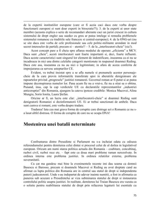                                                                                                                                                                                          
de la expertii institutiilor europene (care or fi aceia caci daca este vorba despre
functionarii europeni ei sunt doar experti in birocratie?!); 3. de la experti ai unor state
membre (aceasta explica o serie de recomandari aberante caci un jurist crescut in cultura
sistemului de drept englez sau suedez cu greu ar putea intelege si remedia problemele
sistemului romanesc cu traditiile sale franceze si central-europene); 4. de la ONG-uri (nu
se site daca este vorba de cele profesionale sau cele politic-militante arondate in mod
secret intereselor de partid); precum si – atentie!! – 5. de la „interlocutori-cheie” (sic!).
      Acest concept pare a fi cheia spre aflarea modului de operare „eficienta” a MCV.
Daca sunt „cheie”, acesti interlocutori sunt foarte importanti si, deci, foarte influenti.
Daca aceste caracteristici sunt singurul lor element de indentificare, inseamna ca ei nu se
incadreaza in nici una dintre celelalte categorii mentionate in raspunsul doamnei Reding.
Daca este asa, inseamna ca nu au nici o legitimitate; in afara de aceea conferita de
imprejurarea ca servesc asteptarilor CE.
      Evident, va trebui insistat spre a se afla numele si prenumele acestor personaje-
cheie de la care provin informatiile transferate apoi in aberatiile denigratoare ale
rapoartelor privind „progresele” justitiei romanesti. Guvernul roman ar fi putut si ar putea
impune deconspirarea numelor lor. Pana acum fie nu a vrut-o, fie nu a stiut sa o obtina.
Punand, insa, cap la cap verdictele UE cu declaratiile reprezentantilor „industriei
anticoruptiei” din Romania, ajungem la cateva ipoteze credibile: Monica Macovei, Alina
Mungiu, Sorin Ionita, Laura Ștefan.
      Oricine ar fi, un lucru este clar: „interlocutorii-cheie” ai doamnei Reding sunt
denigratorii Romaniei si dezinformatorii UE. Ei ar trebui sanctionati de ambele. Daca
sunt cumva si romani, este vorba despre tradare.
      Tradarea! Iata cea mai grava forma de coruptie care distruge azi o Romanie ce nu s-
a lasat altfel distrusa. O forma de coruptie de care nu se ocupa DNA!


Mostenirea unei batalii neterminate


      Confruntarea dintre Presedinte si Parlament nu s-a incheiat odata cu odiseea
referendumului pentru demiterea celui dintai si procesul celui de al doilea in legislativul
european. Oricum am numi starea politica actuala din Romania – coabitare, concubinaj,
razboi civil, razboi rece etc. – fapt este ca doua mari probleme raman nerezolvate. In
ordinea interna este problema justitiei. In ordinea relatiilor externe, problema
suveranitatii.
      Cu cat ma gandesc mai bine la evenimentele recente imi dau seama ca domnii
Basescu si Barosso, precum si doamnele Macovei si Reding au avut dreptate cand au
afirmat ca lupta politica din Romania are in centrul sau statul de drept si independenta
puterii judecatoresti. Unde s-au indepartat de adevar inainte numitii, a fost in afirmatia ca
punerea sub acuzare a Presedintelui ar viza subminarea statului de drept si instaurarea
controlului politic asupra justitiei. In realitate, demiterea lui Traian Basescu era vazuta ca
o solutie pentru reabilitarea statului de drept prin refacerea legaturii lui esentiale cu


                                                                                                                                                                           75
 