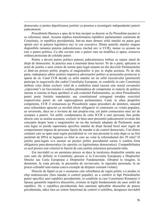                                                                                                                                                                                          
democratia si pentru depolitizarea justitiei ca premisa a recastigarii independentei puterii
judecatoresti.
       Presedintele Basescu a spus de la bun inceput ca doreste sa fie Presedinte-jucator si
sa reformeze statul. Aceasta implica transformarea republicii parlamentare construita de
Constitutie, in republica prezidentiala. Intr-un atare demers seful statului nu putea gasi
sprijin nici in puterea legislativa nici in cea executiva. Dintre puterile statului singura
disponibila ramanea puterea judecatoreasca (includ aici si CCR); numai ca aceasta nu
este o putere politica. Cu alte cuvinte este o putere care nu modifica ci apara, conserva
ordinea proiectata de celelalte puteri.
       Pentru a deveni putere politica puterea judecatoreasca trebuia sa separe statul de
drept de democratie. In practica asta a insemnat doua lucruri. Pe de o parte, aplicarea in
actul de justitie a unui sistem de norme para legal emanat nu din deciziile Parlamentului
ci dintr-un proiect politic propriu al magistratilor si pus in slujba acestuia. Pe de alta
parte, indreptarea sabiei justitiei impotriva adversarilor politici ai proiectului promovat si
aparat de ea. Cand CCR decide ca seful statului iar nu seful executivului (premierul)
participa la negocierile din cadrul Consiliului European, in conditiile in care Constitutia
atribuie celui dintai exclusiv rolul de a simboliza statul (acesta este sensul cuvantului
„reprezinta”) iar Guvernului ii confera plenitudinea de competente in materie de politica
interna si externa in baza aprobarii si sub controlul Parlamentului, ea ofera Presedintelui
puteri peste limitele mandatului sau constitutional extragand totodata exercitiul
respectivelor puteri de sub supravegherea parlamentara. Cand, in afara propriilor
competente, CCR il restaureaza pe Presedintele supus procedurii de demitere, atasand
unui referendum apreciat ca nevalid efecte obligatorii in contrasens cu vointa populara,
ea savarseste, daca nu o lovitura de stat propriu-zisa, cel putin consacrarea unui act de
uzurpare a puterii. Tot astfel, condamnarea de catre ICCR a unei persoane fara probe
directe care sa sustina acuzarea, exclusiv in baza unor prezumtii judecatoresti izvorate din
conceptia despre lume a magistratilor iar nu din normele adoptate de Parlament, arata
cum legea isi pierde suprematia specifica statului de drept facand locul unor reguli de
comportament impuse de persoane lipsite de mandat si de control democratic. Cati dintre
cetatenii care se opun unui regim prezidential se vor mai prezenta la urne dupa ce au fost
anchetati de DNA in legatura cu felul in care au votat la referendumul din 29 iulie? O
justitie para-legala si-a asumat un proiect politic prezidential caruia ii confera forta
obligatorie para-democratica (in opozitie cu legitimitatea democratica). Compatibilitatea
cu acel proiect este criteriul in functie de care justitia selecteaza persoanele-tinta.
       Era inevitabil ca un asemenea proces sa duca la incalcarea drepturilor omului asa
cum sunt ele definite in Constitutie, precum si in Conventia Europeana a Drepturilor
Omului sau Carta Europeana a Drepturilor Fundamentale. (Dreptul la imagine, la
demnitate, la viata privata, la prezumtia de nevinovatie, la siguranta personala, la un
proces echitabil sunt numai cateva exemple de drepturi constant violate).
       Dincolo de faptul ca pe o asemenea cale schimbarea de regim politic s-a produs in
chip nedemocratic (fara mandat si control popular), ea a conferit in fapt Presedintelui
puteri specifice unei republici prezidentiale, in conditiile in care Constitutiei Romaniei ii
lipseau garantiile impotriva abuzurilor, existene in legile fundamentale ale unor astfel de
republici. Or, o republica prezidentiala fara sanctiuni aplicabile abuzurilor de putere
prezidentiala, adica fara un sistem functional de control si echilibru, derapeaza inevitabil


                                                                                                                                                                           76
 