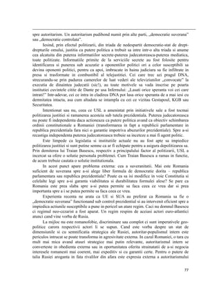                                                                                                                                                                                          
spre autoritarism. Un autoritarism pudibond numit prin alte parti, „democratie suverana”
sau „democratie controlata”.
       Iesind, prin efectul politizarii, din triada de nedespartit democratie-stat de drept-
drepturile omului, justitia ca putere politica a trebuit sa intre intr-o alta triada si anume
cea alcatuita din puterea informatiilor secrete-puterea judecatoreasca-puterea mediatica,
toate politizate. Informatiile primite de la serviciile secrete au fost folosite pentru
identificarea si punerea sub acuzatie a oponentilor politici ori a celor susceptibili sa
devina oponenti politici, pentru ca apoi, imbracate in haina judiciara sa fie infiltrate in
presa si trasformate in combustibil al telejustitiei. Cei care trec azi pragul DNA,
strecurandu-se prin padurea camerelor de luat vederi ale televiziunilor „convocate” la
executia de dinaintea judecatii (sic!), au toate motivele sa vada inscrise pe poarta
institutiei cuvintele citite de Dante pe usa Infernului: „Lasati orice speranta voi cei care
intrati!” Intr-adevar, cei ce intra in cladirea DNA pot lasa orice speranta de a mai iesi cu
demnitatea intacta, asa cum altadata se intampla cu cei ce vizitau Gestapoul, KGB sau
Securitatea.
       Intentionat sau nu, ceea ce USL a amenintat prin initiativele sale a fost tocmai
politizarea justitiei si ramanerea acesteia sub tutela prezidentiala. Puterea judecatoreasca
nu poate fi independenta daca actioneaza ca putere politica avand ca obiectiv schimbarea
ordinii constitutionale a Romaniei (transformarea in fapt a republicii parlamentare in
republica prezidentiala fara nici o garantie impotriva abuzurilor prezidentiale). Spre a-si
recastiga independenta puterea judecatoreasca trebuie sa inceteze a mai fi agent politic.
       Este limpede ca legislatia si institutiile actuale nu au fost apte sa impiedice
politizarea justitiei si sunt putine semne ca ar fi echipate pentru a asigura depolitizarea sa.
Prin demiterea lui Traian Basescu, respectiv a principalului factor al politizarii, USL a
incercat sa ofere o solutie personala problemei. Cum Traian Basescu a ramas in functie,
de acum trebuie cautata o solutie institutionala.
       In acest punct apare problema externa: cea a suveranitatii. Mai este Romania
suficient de suverana spre a-si alege liber formula de democratie dorita – republica
parlamentara sau republica prezidentiala? Poate ea sa isi modifice in voie Constitutia si
celelalte legi spre a-si garanta viabilitatea si durabilitatea formulei alese? Se pare ca
Romania este prea slaba spre a-si putea permite sa faca ceea ce vrea dar si prea
importanta spre a i se putea permite sa faca ceea ce vrea.
       Experienta recenta ne arata ca UE si SUA au preferat ca Romania sa fie o
„democratie suverana” functionand sub control prezidential si au intervenit eficient spre a
impiedica actiunile susceptibile a pune in pericol un atare regim. Caci nu domnul Basescu
ci regimul neo-cezarist a fost aparat. Un regim respins de aceiasi actori euro-atlantici
atunci cand vine vorba de Rusia.
       La mijloc nu este romanofobie, discriminare sau complot ci sunt imperativele geo-
politice carora respectivii actori li se supun. Cand este vorba despre un stat de
dimensiunile si cu semnificatia strategica ale Rusiei, autoritar-populismul intern este
periculos intrucat se poate transforma in agresivitate externa. In cazul Romaniei, o tara cu
mult mai mica avand atuuri strategice mai putin relevante, autoritarismul intern se
converteste in obedienta externa sau in oportunitatea oferita strainatatii de a-si negocia
interesele romanesti mai coerent, mai expeditiv si cu garantii certe. Pentru o putere de
talia Rusiei aroganta in fata rivalilor din afara este expresia externa a autoritarismului

                                                                                                                                                                           77
 
