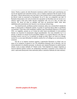                                                                                                                                                                                          
intern. Pentru o putere de talia Romaniei mentierea ordinii interne prin autoritarism are
nevoie de sprijinul unei autoritati externe; ceea ce implica supunerea fata de straini. Pe de
alta parte, o Rusie democratica este mai lenta si mai ezitanta cand se pune problema luarii
de decizii vitale in concursul cu Occidentul. Ea ar fi, deci, un competitor mai slab. O
Romanie democratica este sursa de dureri de cap pentru un Occident care are nevoie sa o
alinieze rapid si fara prea multe discutii exigentelor sale. Ea ar fi, deci, un aliat mai
naravas. Or, decat un aliat cu nabadai mai bine un protectorat stabil; chiar daca
stabilitatea prin autoritarism este iluzorie si nu rezista pe termen lung.
       Asa stand lucrurile, problema justitiei romanesti, adica cea a reconcilierii statului de
drept cu democratia si drepturile omului, nu poate fi rezolvata decat odata cu problema
suveranitatii. Chiar daca mult trambitata coabitare intre Presedintele Basescu si Guvernul
USL s-ar injgheba, aceasta nu ar fi decat de ochii lumii (occidentale) si criza politica
latenta s-ar reacutiza la urmatoarele alegeri prezidentiale. Asa cum romanilor nu li s-a
permis sa demita un anumit tip de presedinte (faptul ca se numea Basescu este doar un
accident istoric), asa nu li se va permite sa aleaga un altul. Daca vor reusi sa il aleaga,
acesta fie va avea mari dificultati in relatiile externe fie va fi obligat sa se converteasca la
cezarism.
       Iata de ce se impune resetarea urgenta a raporturilor Romaniei cu aliatii care au
ajuns sa se comporte ca patroni ai sai. Nu schimbarea aliantelor este in discutie, caci nu
exista alternativa la aliantele prezente. In discutie este statutul Romaniei in cadrul acestor
aliante. Cum se poate indrepta el? Solutii exista. Totul depinde de curajul, inspiratia si
norocul liderilor politici romani, de solidaritatea nationala a romanilor si de evolutia UE
catre o adevarata democratie trans-nationala (adica o autentica federatie de state-natiune).




              Atentie: pagina de dreapta


                                                                                                                                                                           78
 