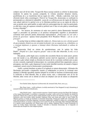 cetăţeni unui alt fel de robie. Tocqueville făcea aceeaşi analiză cu referire la democraţia
     modernă. In opinia lui, aceasta comportă, în virtutea anumitor dinamici interne,
     posibilitatea de a se transforma într-un regim de robie – blândă, e-adevărat, însă mai
     eficientă decât robia constrângerii. Potrivit lui Tocqueville, democraţia se confruntă în
     permanenţă cu o alternativă redutabilă : aceea de a se afirma pe post de regim de libertate
     care educă indivizii în spiritul civic şi în libertatea politică sau ca un regim de robie în
     care se pierde orice spirit public şi unde indivizii, preocupaţi doar de viaţa lor particulară,
     se află într-o stare de supunere mintală şi politică care îi face să uite până şi semnificaţia
     în sine a libertăţii13.
           2 - Voi încerca, de asemenea să suțin teza potrivit căreia Democrația însemnă
     reguli și proceduri nu persoane și că practica nerespectării regulilor și procedurilor
     constituie mari pericole pentru democrația reprezentativă. „Democraţia nu este atât o
     formă de guvernare –spunea fostul președinte SUA Woodrow Wilson - cât un set de
     principii”.
           În același timp nu trebuie scăpat din vedere că „Democrația nu este o formă ușoară
     de guvernământ, fiindcă nu este niciodată încheiată; este un organism viu, schimbător, cu
     o continuă deplasare și ajustare a balanței dintre libertatea individuală și ordinea de
     drept”14.
           Democrația fiind un sistem de autoderminare, este în opinia lui John
     Patrik15„Dreptul de a face alegerea greșită“ ceea ce din câte observăm, la noi, s-a și
     întâmplat.
           Din păcate, astfel după cum a rezultat din cercetările făcute de mulți autori, printre
     care mă număr și eu, dificultatea aplicării acestui mod de organizare a societăţii este
     aceea de a găsi soluții simple și eficiente de trecere de la o societate confuză cum se pare
     că este a noastră, (aspirantă la democraţie), la o societate politică bine organizată, ceea ce
     presupune, mai întâi, a găsi răspunsuri la mai multe întrebări teoretice de natură a limpezi
     conținutul, sensul corect al democrației constituționale.
           Astfel, o primă întrebare ar putea fi în legătură cu natura democraţiei. Afirmaţia din
     Declaraţia universală a drepturilor omului şi cetăţeanului cu privire la existenţa unor
     drepturi şi libertăţi opozabile statului (dreptul la revoltă) ar însemna că democraţia poate
     fi calificată ca fiind liberală. Dar, ar putea exista, oare, o democraţie care să nu fie
     liberală, atâta vreme cât se afirmă că omul are drepturi care ţin de natura sa (drepturile
                                                                 
13
                      Yves Charles Zarka, Repenser la démocratie, Ed. Armand Colin, Paris, 2010, p.5.
14
               Ilka Chase (1900 – 1978) scriitoare și actriţă americană și Tom Stoppard (n.1937) dramaturg și

     scenarist britanic născut în Cehoslovacia.
15
                John Patrick (1905 – 1995) scenarist american. Citatul respectiv provine din filmul The Teahouse

     of the August Moon(1956), o ecranizare a romanului cu același nume scris de Vern Sneider (la rândul lui
     american). Filmul este o satira la adresa rolului Statelor Unite de factor de schimbare in lume. La o zi după
     încheierea celui de-al doilea război mondial, Căpitanul Fisby este trimis prin ordin în satul Tobiki din
     Okinawa pentru a-i învăţa pe localnicii ce înseamnă democraţia. Primul pas stabilit este construcţia unei
     școli, însă localnicii se dovedesc ingenioși, îi povestesc căpitanului tradiţiile și cultura lor, convingându-l să
     construiască altceva, și anume o casă pentru servit ceaiul. Pe cale de consecinţă, Fisby întâmpină dificultăţi
     în a raporta acesta superiorilor săi. Citatul apare intr-un dialog. Căpitanul Fisby le spune localnicilor că
     astăzi vor învăţa despre democraţie. Aceştia îl întreabă ce înseamnă democraţie, iar el răspunde că
     democraţia este dreptul de a face alegerea greșită. 


                                                                                                                     7
 