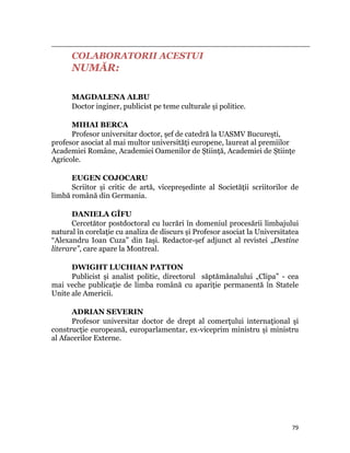                                                                                                                                                                                          
              COLABORATORII ACESTUI
              NUMĂR:

              MAGDALENA ALBU
              Doctor inginer, publicist pe teme culturale şi politice.

      MIHAI BERCA
      Profesor universitar doctor, şef de catedră la UASMV Bucureşti,
profesor asociat al mai multor universităţi europene, laureat al premiilor
Academiei Române, Academiei Oamenilor de Știinţă, Academiei de Știinţe
Agricole.

      EUGEN COJOCARU
      Scriitor și critic de artă, vicepreşedinte al Societăţii scriitorilor de
limbă română din Germania.

       DANIELA GÎFU
       Cercetător postdoctoral cu lucrări în domeniul procesării limbajului
natural în corelaţie cu analiza de discurs și Profesor asociat la Universitatea
“Alexandru Ioan Cuza” din Iași. Redactor-șef adjunct al revistei „Destine
literare”, care apare la Montreal.

      DWIGHT LUCHIAN PATTON
      Publicist și analist politic, directorul săptămânalului „Clipa” - cea
mai veche publicaţie de limba română cu apariţie permanentă în Statele
Unite ale Americii.

      ADRIAN SEVERIN
      Profesor universitar doctor de drept al comerţului internaţional şi
construcţie europeană, europarlamentar, ex-viceprim ministru şi ministru
al Afacerilor Externe.




                                                                                                                                                                           79
 