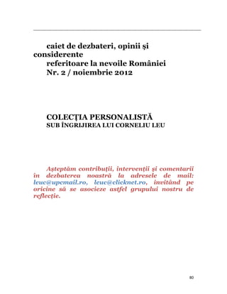                                                                                                                                                                                          



   caiet de dezbateri, opinii și
considerente
   referitoare la nevoile României
   Nr. 2 / noiembrie 2012




              COLECŢIA PERSONALISTĂ
              SUB ÎNGRIJIREA LUI CORNELIU LEU




     Așteptăm contribuţii, intervenţii și comentarii
în dezbaterea noastră la adresele de mail:
leuc@upcmail.ro, leuc@clicknet.ro, invitând pe
oricine să se asocieze astfel grupului nostru de
reflecţie. 




                                                                                                                                                                           80
 