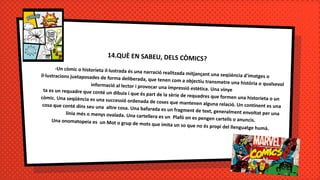 14.QUÈ EN SABEU, DELS CÒMICS?
-Un còmic o historieta il·lustrada és una narració realitzada mitjançant una seqüència d'imatges oil·lustracions juxtaposades de forma deliberada, que tenen com a objectiu transmetre una història o qualsevolinformació al lector i provocar una impressió estètica. Una vinyeta es un requadre que conté un dibuix i que és part de la sèrie de requadres que formen una historieta o uncòmic. Una seqüència es una successió ordenada de coses que mantenen alguna relació. Un continent es unacosa que conté dins seu una altre cosa. Una bafarada es un fragment de text, generalment envoltat per unalínia més o menys ovalada. Una cartellera es un Plafó on es pengen cartells o anuncis.Una onomatopeia es un Mot o grup de mots que imita un so que no és propi del llenguatge humà.
 