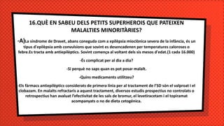16.QUÈ EN SABEU DELS PETITS SUPERHEROIS QUE PATEIXEN
MALALTIES MINORITÀRIES?
-A)La síndrome de Dravet, abans coneguda com a epilèpsia mioclònica severa de la infància, és un
tipus d'epilèpsia amb convulsions que sovint es desencadenen per temperatures caloroses o
febre.Es tracta amb antiepilèptics. Sovint comença al voltant dels sis mesos d'edat.(1 cada 16.000)
-És complicat per al dia a dia?
-Si perquè no saps quan es pot posar malalt.
-Quins medicaments utilitzeu?
-Els fàrmacs antiepilèptics considerats de primera línia per al tractament de l’SD són el valproat i el
clobazam. En malalts refractaris a aquest tractament, diversos estudis prospectius no controlats o
retrospectius han avaluat l’efectivitat de les sals de bromur, el levetiracetam i el topiramat
acompanyats o no de dieta cetogénica.
 