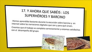 -Hemos aprendido bastante durante la excursión sobre barcino y eninternet sobre las narraciones digitales que son y para qué sirven.
Creemos que el trabajo se completo correctamente y estamos satisfechoscon el desempeño del grupo.
17. Y AHORA QUE SABÉIS : LOS
SUPERHÉROES Y BARCINO
 