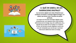 2. QUÈ EN SABEU, DE LES
NARRACIONS DIGITALS?
Las narracions digitals són relats d’històries que
combinen narratives i contingut digital (imatges, so i
vídeo), que donen com a resultat una petita
pel·lícula.
-La majoria de formats d'imatges digitals estan
compostos per una capçalera que conté atributs
(dimensions de la imatge, tipus de codificació, etc.),
seguida de les dades de la imatge en si mateixa.
-A més, els formats actuals afegeixen sovint una
zona de metadades que serveix per a precisar
informació addicional sobre la imatge.
 