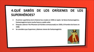 4.QUÉ SABÉIS DE LOS ORÍGENES DE LOS
SUPERHÉROES?
● El primer superhéroe de la historia fue creado en 1930 en Japón. Se llama Fantasmagórico.
Fantasmagórico tenía mucha fuerza y podía volar.
● Después salieron The Phantom (el hombre enmascarado) en 1936 y El hombre de Acero en
1938.
● Se considera que Superman y Batman vienen de Fantasmagórico.
 