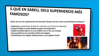 5.QUÈ EN SABEU, DELS SUPERHEROIS MÉSFAMOSOS?
Quins són els cinc superherois més famosos? Quines són les seves característiques bàsiques?
1.Batman(La vestimenta de Batman incorpora una forma de ratpenat)
2.Superman(No te vulnerabilitat excepte una kriptonita)
3.Spiderman(Pot adherir-se a els edificis com si fos una aranya)
4.Ironman(Porta una armadura d’alta tecnologia)
5.Flash(Posee una rapidez sobrehumana y una rapidez visual)
 