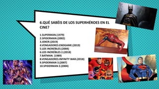 6.QUÉ SABÉIS DE LOS SUPERHÉROES EN EL
CINE?
1.SUPERMAN.(1979)
2.SPIDERMAN.(2002)
3.JOKER.(2019)
4.VENGADORES:ENDGAME.(2019)
5.LOS INCREÍBLES.(2004)
6.LOS INCREÍBLES 2.(2018)
7.BATMAN. (1989)
8.VENGADORES:INFINITY WAR.(2018)
9.SPIDERMAN 3.(2007)
10.SPIDERMAN 2.(2004)
 