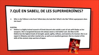 7.QUÈ EN SABEU, DE LES SUPERHEROÏNES?
● Who is she? Where is she from? What does she look like? What’s she like? What superpowers does
she have?
ELEKTRA.
● Elektra is a highly trained assassin of Greek descent who wields a pair of sais with blades as her
weapons. She is recognized because she always wears a red leather suit. she likes to kill.
Elektra has the highest levels of strength, speed, agility, reflexes, and stamina of a human. She is an
expert in Ninjutsu and other martial arts, as well as an excellent gymnast. She is a master of the
skills of the ancient ninja warriors of Japan.
 